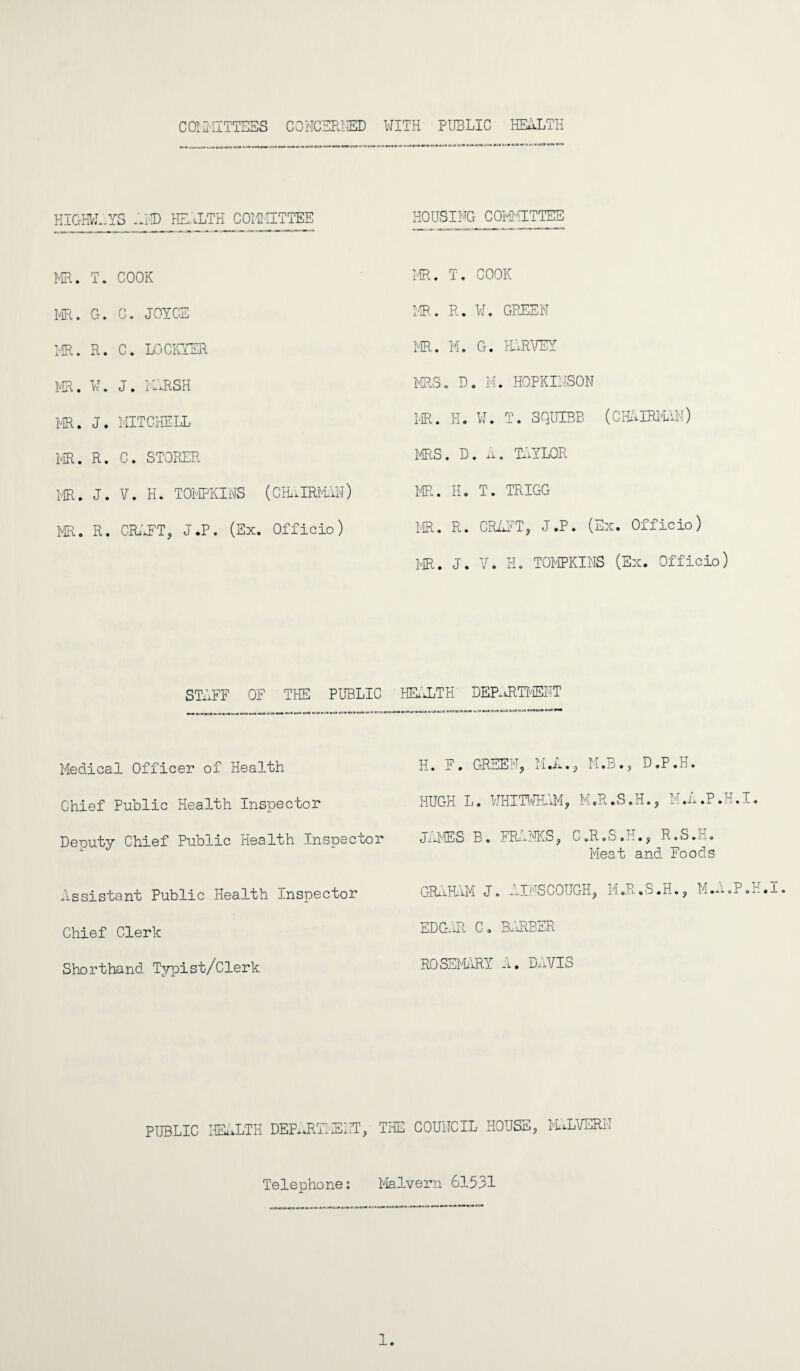 COMMITTEES CONCERTED WITH PUBLIC HEALTH HIGHWAYS -AID HEALTH COMMITTEE HOUSING COMMITTEE MR. T. COOK IE. T. COOK PE. G. C. JOYCE PE. R. W. GREEN PE. R. C. LOCKYER PE. M. G. PURVEY PE. W. J. i ARSH MRS. D. M. HOPKIMSON MR. J. MITCHELL PE. H. U. T. SQUIBB (CHAIRMAN) PE. R. C. STORER PES. D. A. TAYLOR PE. J. V. H. TOMPKINS (CPUIRPUN) PE. H. T. TRIGG PE. R. CRAFT, J.P. (Ex. Officio) PE. R. CRAFT, J.P. (Ex. Officio) PE. J. V. H. TOMPKINS (Ex. Officio) STAFF OF THE PUBLIC HEALTH' DEPARTMENT Medical Officer of Health H. F. GREEN, M.A., PUB., D.P.H. Chief Public Health Inspector HUGH L. WHITWHAM, M.R.S.H., M.A.P.H.I. Deputy Chief Public Health Inspector JAMES B. FRANKS, C.R.S.H., R.S.H. Pleat and Foods Assistant Public Health Inspector GRAHAM J. AINSCOUGH, M.R.S.H., M.A.P.H.I Chief Clerk EDGAR C. BPEBER Shorthand Typist/Clerk ROSEMARY A. DAVIS PUBLIC HEALTH DEPART!ENT, THE COUNCIL HOUSE, PULVERN Telephone: Malvern 61531