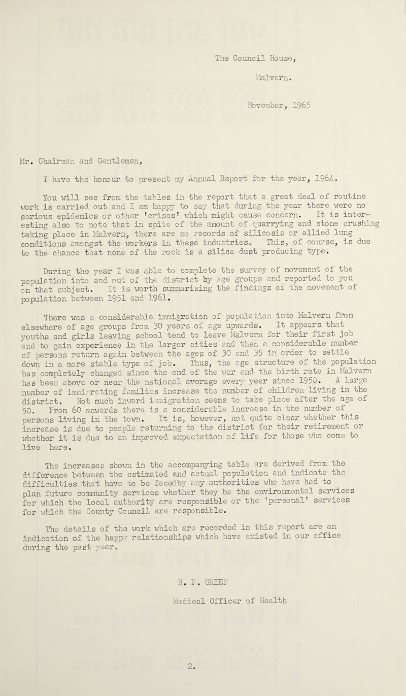 The Council House, Malvern* November, 1965 Mr. Chairman and Gentlemen, I have the honour to present my Annual Report for the year, 1964. You will see from the tables in the report that a great deal of routine work is carried out and I am happy to say that during the year there were no serious epidemics or other ’crises’ which might cause concern. It is inter¬ esting also to note that in spite of the amount of quarrying and stone crushing taking place in Malvern, there are no records of silicosis or allied lung conditions amongst the workers in these industries. This, of course, is due to the chance that none of the rock is a silica dust producing type. During the year I was able to complete the survey of movement of the population°into and out of the district by age groups and reported to you on1that subject. It is worth summarising the findings of the movement of population between 1951 and 1961. There was a considerable immigration of population into Malvern from elsewhere of age groups from 30 years oi age upwards. It appears that youths and girls leaving school, tend to leave Malvern for their first job and to gain experience in the larger cities and then a considerable number of persons return again between the ages of 30 and 35 in order to settle down in a more stable t^/pe of job. Thus, the age structure Oj. the population has completely changed since the end of the war and the birth rate in Malvern has been above or near the national average every year since 1950. A large number of immigrating families increase the number of children living in the district. Not much inward immigration seems to take place aiwer the age oi 50. From 60 onwards there is a considerable increase in the number of oersons living in the town. It is, however, not quite crear wnotner this increase is due to people returning to the district for their retirement or whether it is due to an improved expectation of life for those who come to live here. The increases shown in the accompanying table are derived from the difference between the estimated and actual population and indicate the difficulties that have to be facedby any authorities who have had to plan future community services whether they be the environmental services for which the local authority are responsible or the ’personal’ services for which the County Council are responsible. The details of the work which are recorded in this report are an indication of the happy relationships which have cxistec. in our oxfice during the past year. Id. F. GREEN Medical Officer of Health