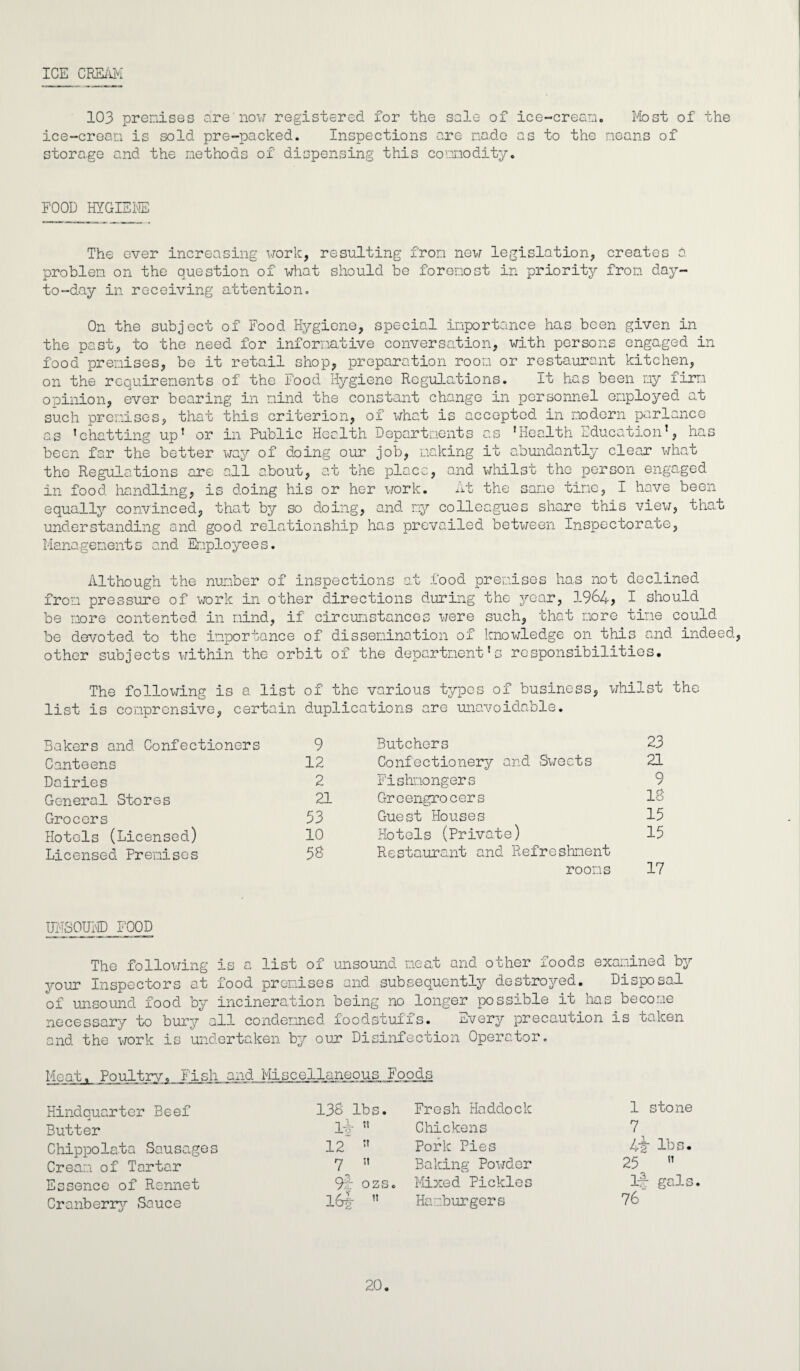 ICE CREAM 103 premises are'now registered for the sale of ice-cream. Most of the ice-cream is sold pre-packed. Inspections are made as to the means of storage and the methods of dispensing this commodity. FOOD HYGIENE The ever increasing work, resulting from new legislation, creates a problem on the question of what should be foremost in priority from day- to-day in receiving attention. On the subject of Food Hygiene, special importance has been given in the past, to the need for informative conversation, with persons engaged in food premises, be it retail shop, preparation room or restaurant kitchen, on the requirements of the Food Hygiene Regulations. It has been my firm opinion, ever bearing in mind the constant change in personnel employed at such premises, that this criterion, of what is accepted in modern parlance as ’chatting up* or in Public Health Departments as ’Health Education’, has been far the better way of doing our job, making it abundantly clear what the Regulations are all about, at the place, and whilst the person engaged in food handling, is doing his or her work. At the sane tine, I have been equally convinced, that by so doing, and my colleagues share this view, that understanding and good relationship has prevailed between Inspectorate, Managements and Employees. Although the number of inspections at food premises has not declined from pressure of work in other directions during the year, 1964, I should be more contented in mind, if circumstances were such, that more tine could be devoted to the importance of dissemination of knowledge on this and indeed, other subjects within the orbit of the department’s responsibilities. The following is a list of the various types of business, whilst the ox * list is comprcnsive, certain duplications are unavoidable. Bakers and Confectioners 9 Butchers 23 Canteens 12 Confectionery and Sweets 21 Dairies 2 Fishmongers 9 General Stores 21 Greengrocers 18 Grocers 53 Guest Houses 15 Hotels (Licensed) 10 Hotels (Private) 15 Licensed Premises 58 Restaurant and Refreshment rooms 17 UNSOUND FOOD The following is a list of unsound neat and other foods examined by your Inspectors at food premises and subsequently destroyed. Disposal of unsound food by incineration being no longer possible it has become necessary to bury all condemned foodstuffs. mvery precaution is taken and the work is undertaken by our Disinfection Operator. Mnn-h, PoultryT Fish and Miscellaneous Foods Hindquarter Beef 138 lbs. Fresh Haddock 1 stone Butter 1-J- ’’ Chickens 7 Chippolata Sausages 12 ” Pork Pies 1+2 lbs. Cream of Tartar Baking Powder 25 ’’ Essence of Rennet 9s- ozs. Mixed Pickles lx gals Cranberry Sauce I6f  Hamburgers 76 20.