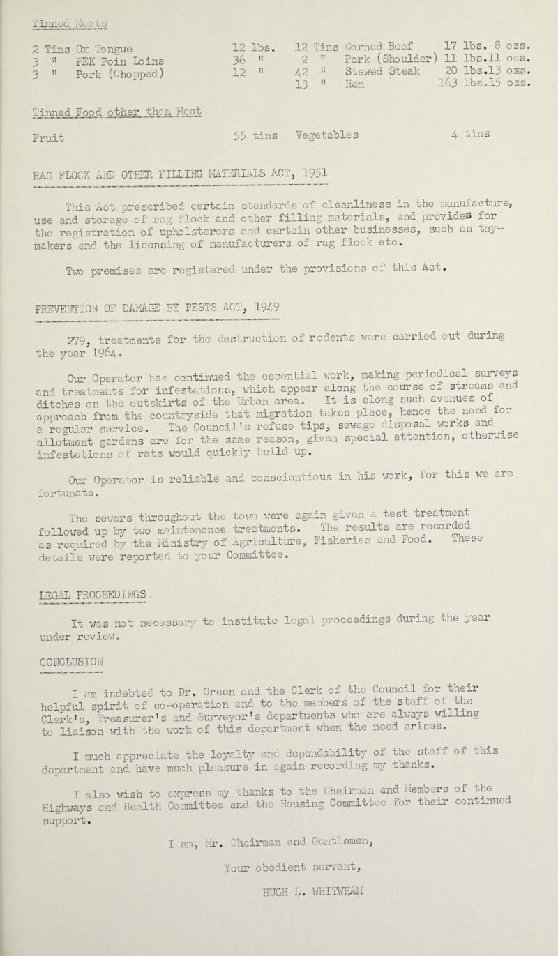 Tinned Meats 2 Tins Ox Tongue 12 lbs. 12 Tins 3  PEK Poin Loins 36 1! 2 ” 3  Pork (Chopped) 12 tl 42 13  Corned Beef 17 Pork (Shoulder) 11 Stewed Steak 20 Ham 1^3 lbs. 8 ozs. lbs.11 oss. lbs.13 ozs. lbs.13 oss. Tinned Food other, than Meat. Fruit 53 tins Vegetables 4 tins RAG FLOCK AND OTHER FILLING MATERIALS ACT, 1951 This Act prescribed certain standards of cleanliness in the manufacture, use and storage of rag flock and other filling materials, and provides for the registration of upholsterers and certain other businesses, such c_s toy— makers and the licensing of manufacturers of rag flock ecc. Two premises are registered under the provisions of this Act. PREVENTION OF DAMAGE BY PESTS ACT, 1949 279, treatments for the destruction of rodents were carried out during the jrear 1964. Our Operator has continued the essential work, making periodical surveys and treatments for infestations, which appear along the course oi streams and ditches on the outskirts of the Urban area. It is along such avenues o approach from the countryside that migration takes place, hence the need lor n regular service. The Council's refuse tips, sewage disposal works and . allotment gardens are for the same reason, given special attention, otherwise infestations of rats would quickly build up. Our Operator is reliable fortunate. and conscientious in his work. for this we are The sewers throughout the town were a followed up by two maintenance treatments, as required by the Ministry of agriculture details were reported to your Committee. gain given a test treatment The results are recorded , Fisheries and Food. These LEGAL PROCEEDINGS . It was not necessary to institute legal proceedings during the c, ^r under review. CONCLUSION I am indebted to Dr. Green and the Clerk of the Council for their helnful spirit of co-operation and to the members of the staff of the Clerk’s, Treasurer’s and Surveyor’s departments who are always willing to liaison with the work of this department when the need arises. I much appreciate the loyalty and dependability of the staff oi xhis department and have much pleasure in again recording my thanks. I also wish to express my thanks to the Chairman and Members of the Highways and Health Committee and the Housing Committee for their continued support. I an, Mr. Chairman and Gentlemen. Your obedient servant, HUGH L. WHITWHAI'I