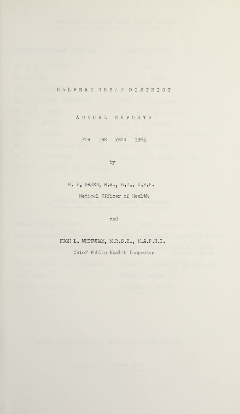 MALVERN URBAN DISTRICT H HUGH ANNUAL REPORTS FOR THE YEAR 1965 by F4 GREEN, M*A., M*B«, D ,P ,H• Medical Officer of Health and Lv WKITWHAM, M.R.S.H., M.&.P.H.I. Chief Public Health Inspector