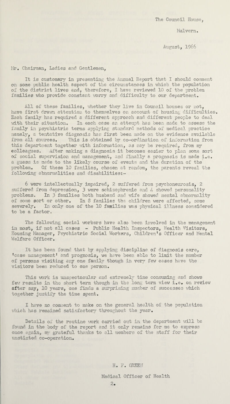 The Council House, Malvern. August, 1966 Mr. Chairman, Ladies and Gentlemen, It is customary in presenting the Annual Report that I should comment on some public health aspect of the circumstances in which the population of the district lives and, therefore, I have reviewed 10 of the problem families who provide constant worry and difficulty to our department. All of these families, whether they live in Council houses or not, have first drawn attention to themselves on account of housing difficulties. Each familjr has required a different approach and different people to deal with their situation. In each case an attempt has been made to assess th6 family in psychiatric terms applying standard methods of medical practice namely, a tentative diagnosis has first been made on the evidence available from all sources. This is obtained bjr co-ordination of information from this department together i/ith information, as may be required, from my colleagues. After making a diagnosis it becomes easier to plan some sort of social supervision and management, and finally a prognosis is made i.e. a guess is made to the likely course of events and the duration of the problem. Of these 10 families, chosen at random, the parents reveal the following abnormalities and disabilities:- 6 were intellectually impaired, 2 suffered from psychoneurosis, 2 suffered from depression, 3 were schizophrenic and 4 showed personality problems. In 3 families both husband and wife showed mental abnormality of some sort or other. In 3 families the children were affected, some severely. In only one of the 10 families was physical illness considered to be a factor. The following social workers have also been involved in the management in most, if not all cases - Public Health Inspectors, Health Visitors, Housing Manager, Psychiatric Social Workers, Childrens Officer and Mental Welfare Officer. It has been found that by applying discipline of diagnosis care, lcase management* and prognosis, we have been able to limit the number of persons visiting any one family though in ver3r few cases have the visitors been reduced to one person. This work is unspectacular and. extremely time consuming and shows few results in tho short term though in the long term view i.e. on review after say, 10 years, one finds a surprising number of successes which together justify the time spent. I have no comment to make on the general health of the population which has remained, satisfactory throughout the year. Details of the routine work carried out in the department will be found in the body of the report and it only remains for me to egress once again, my grateful thanks to all members of the staff for their unstinted co-operation. H. F. GREEN Medical Officer of Health 2.