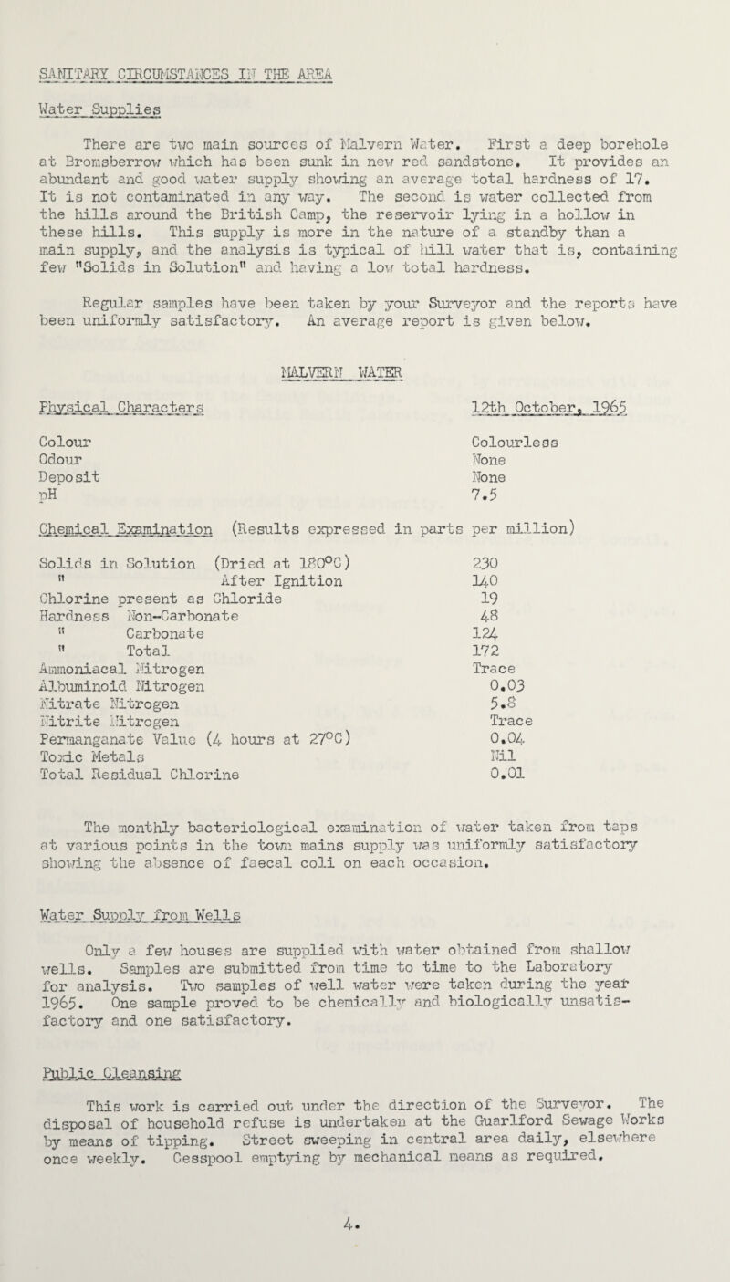 Water Supplies There are two main sources of Malvern Water. First a deep borehole at Bromsberrow which has been sunk in new red sandstone. It provides an abundant and good water supply showing an average total hardness of 17. It is not contaminated in any way. The second is water collected from the hills around the British Camp, the reservoir lying in a hollo;/ in these hills. This supply is more in the nature of a standby than a main supply, and the analysis is typical of ld.ll water that is, containing few ”Solids in Solution1’ and having a low total hardness. Regular samples hove been taken by your Surveyor and the reports have been uniformly satisfactory. An average report is given below. MALVERN WATER Physical Characters 12th October. 1965 Colour Colourless Odour None Deposit None pH 7.5 Chemical Examination (Results expressed in parts per million) Solids in Solution (Dried at 180°C) 230 ” After Ignition 140 Chlorine present as Chloride 19 Hardness Non-Carbonate 48 ” Carbonate 124 « Total 172 Ammoniacal Nitrogen Trace Albuminoid Nitrogen 0.03 Nitrate Nitrogen 5.8 Nitrite Nitrogen Trace Permanganate Value (4 hours at 27°C) 0.04 Toxic Metals Nil Total Residual Chlorine 0,01 The monthly bacteriological examination of water taken from taps at various points in the town mains supply was uniformly satisfactory showing the absence of faecal coli on each occasion. Water Supply from Wells Only a few houses are supplied with water obtained from shallow wells. Samples are submitted from time to time to the Laboratory for analysis. Two samples of well water were taken during the j^ear 1965. One sample proved to be chemically and biologically unsatis¬ factory and one satisfactory. MllAR„Clean.sl.nR This work is carried out under the direction of the Surveyor• The disposal of household refuse is undertaken at the Guarlford Sewage Works by means of tipping. Street sweeping in central area daily, elsewhere once weekly. Cesspool emptying by mechanical means as required. 4.
