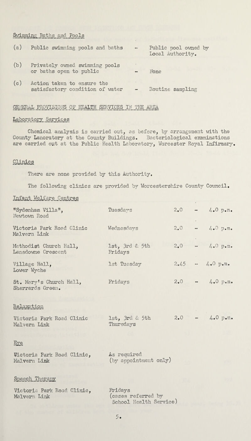 Swimming Baths and Pools (a) Public swimming pools and baths — Public pool owned by (b) Privately owned swimming pools Local Authority, or baths open to public — Hone (c) Action taken to ensure the satisfactory condition of water Routine sampling GEilERixL PROVISIONS OF HEALTH SERVICES IN THE AREA Laboratory Services Chemical analysis is carried out, as before, by arrangement with the County Lanoratory at the County Buildings. Bacteriological examinations are carried out at the Public Health Laboratory, Worcester Royal Infirmary, Clinic s There are none provided by this Authority, The following clinics are provided bj Worcestershire County Council. Infant Welfare Centres Sydenham Villa, Newtown Road Tuesdays 2.0 4.0 p.m, Victoria Park Road Clinic Malvern Link Wednesdays i\j • o I 4.0 p.m, Methodist Church Hall, Lansdowne Crescent 1st, 3rd £. 5th Fridays 2.0 4.0 p.m Village Hall, Lower Wyche 1st Tuesday 2,45 - 4.0 p.m. St, Mar'/’s Church Hall, Sherrards Green. Fridays 2.0 4.0 p.m Relaxation Victoria Park Road Clinic Malvern Link 1st, 3rd <1 5th Thursdays 2.0 4.0 p.m Eye Victoria Park Road Clinic, As required Malvern Link (by appointment only) Speech Therapy Victoria Park Road Clinic, Malvern Link Fridays (cases referred by School Health Service)