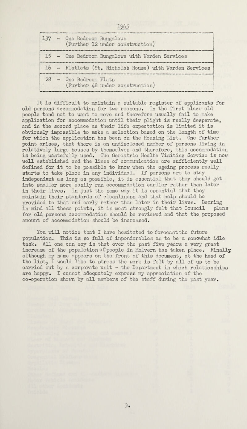 19_65 137 - One Bedroom Bungalows (Further 12 under construction) 15 - One Bedroom Bungalows with Warden Services 16 - Flatlets (St. Nicholas House) with Warden Services 23 - One Bedroom Flats (Further 48 under construction) It is difficult to maintain a suitable register of applicants for old persons accommodation for two reasons. In the first place old people tend not to want to move and therefore usually fail to make application for accommodation until their plight is really desperate, and in the second place as their life expectation is limited it is obviously impossible to make a selection based on the length of time for which the application has been on the Housing List. One further point arises, that there is an undisclosed number of persons living in relatively large houses by themselves and therefore, this accommodation is being wastefully used. The Geriatric Health Visiting Service is now well established and the lines of communication ore sufficiently well defined for it to be possible to know when the ageing process really starts to take place in any individual. If persons are to stay independent as long as possible, it is essential that they should get into smaller more easily run accommodation earlier rather than later in their lives. In just the same way it is essential that they maintain their standards of cleanliness and that help should be provided to that end early rather than later in their lives. Bearing in mind all these points, it is most strongly felt that Council plans for old persons accommodation should be reviewed and that the proposed amount of accommodation should be increased. You will notice that I have hesitated to forocaot the future population. This is so full of inponderables as to be a somewhat idle task. All one can say is that over the past five years a very great increase of the population of people in Malvern has taken place. Finally although my name appears on the front of this document, at the head of the list, I would like to stress the work is felt by all of us to be carried out by a. corporate unit - the Department in which relationships are happy. I cannot adequately express my appreciation of the co-operation shown by all members of the staff during the past year. 3.