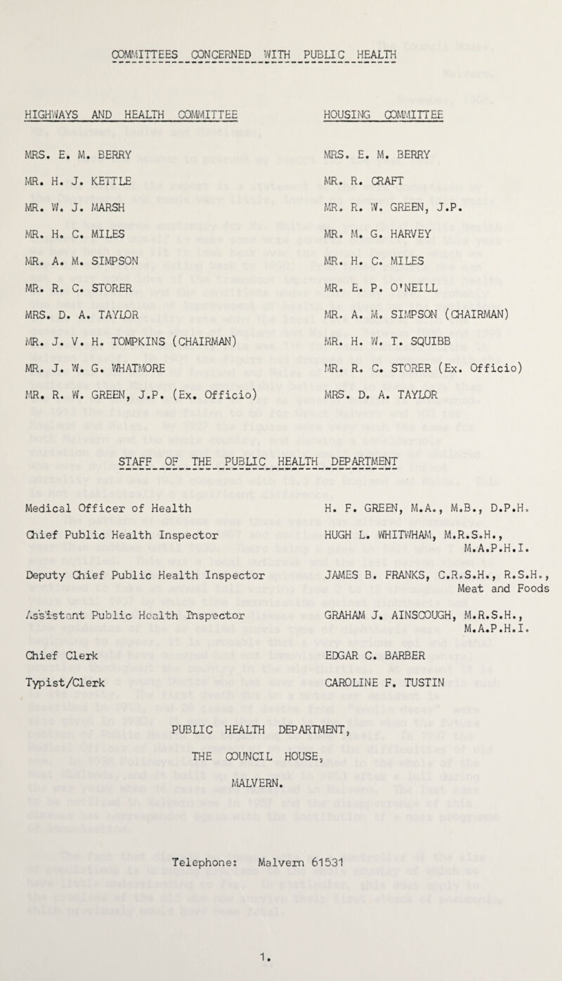 COMMITTEES CONCERNED WITH PUBLIC HEALTH HIGHWAYS AND HEALTH COMMITTEE HOUSING COMMITTEE MRS, . E . M . BERRY MRS . E. , M. BERRY MR. H. J. KETTLE MR. R. CRAFT MR. W. J. MARSH MR. R. W. GREEN, J.P. MR. H. C. MILES MR. M. G. HARVEY MR. A. M. SIMPSON MR. H. C. MILES MR. R. C. STORER MR. E. P. O'NEILL MRS, . D . A . TAYLOR MR. A. M. SIMPSON (CHAIRMAN) MR. J. V. H. TOMPKINS (CHAIRMAN) MR. H. W. T. SQUIBB MR. J. w. G. WHATMORE MR. R. C. STORER (Ex. Officio) MR. R. w. GREEN, J.P. (Ex. Officio) MRS . D. , A. TAYLOR STAFF OF THE PUBLIC HEALTH DEPARTMENT Medical Officer of Health Chief Public Health Inspector Deputy Chief Public Health Inspector Assistant Public Health Ihspoctor Chief Clerk Typist/Clerk PUBLIC HEALTH THE COUNCIL MALVERN H. F. GREEN, M.A., M.B., D.P.H, HUGH L. WHITWHAM, M.R.S.H., M.A.P.H.I. JAMES B. FRANKS, C.R.S.H., R.S.Ho, Meat and Foods GRAHAM J. AINSCOUGH, M.R.S.H., M.A.P.H.I. EDGAR C. BARBER CAROLINE F. TUSTIN DEPARTMENT, HOUSE, Telephone; Malvern 61531