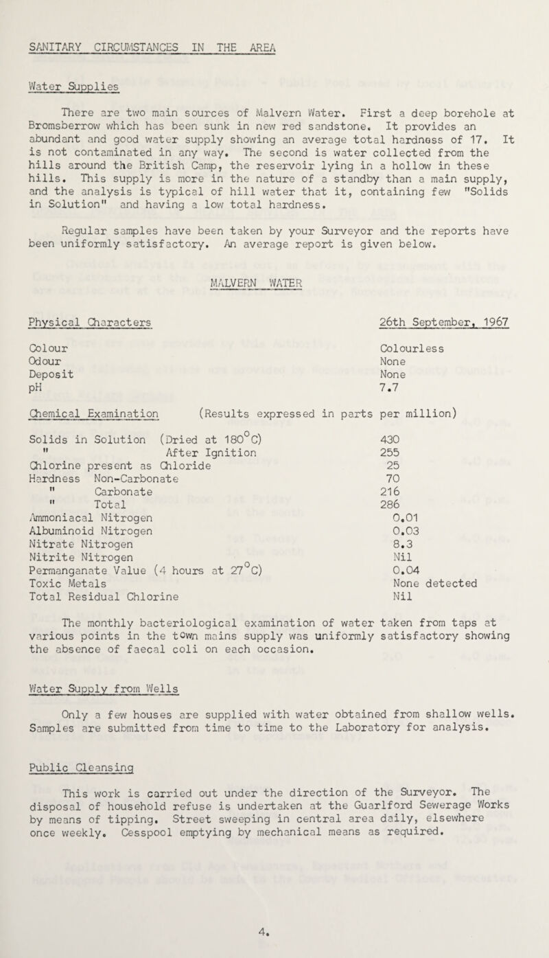 Water Supplies There are two main sources of Malvern Water. First a deep borehole at Bromsberrow which has been sunk in new red sandstone. It provides an abundant and good water supply showing an average total hardness of 17. It is not contaminated in any way. The second is water collected from the hills around the British Camp, the reservoir lying in a hollow in these hills. This supply is more in the nature of a standby than a main supply, and the analysis is typical of hill water that it, containing few Solids in Solution and having a low total hardness. Regular samples have been taken by your Surveyor and the reports have been uniformly satisfactory. An average report is given below. MALVERN WATER Physical Characters 26th September, 1967 Colour Odour Deposit pH Colourless None None 7.7 Chemical Examination (Results expressed in parts per million) Solids in Solution (Dried at 180°C)  After Ignition Chlorine present as Chloride Hardness Non-Carbonate  Carbonate  Total Ammoniacal Nitrogen Albuminoid Nitrogen Nitrate Nitrogen Nitrite Nitrogen Permanganate Value (4 hours at 27 C) Toxic Metals Total Residual Chlorine 430 255 25 70 216 286 0,01 0.03 8.3 Nil 0.04 None detected Nil The monthly bacteriological examination of water taken from taps at various points in the town mains supply was uniformly satisfactory showing the absence of faecal coli on each occasion. Water Supply from Wells Only a few houses are supplied with water obtained from shallow wells. Samples are submitted from time to time to the Laboratory for analysis. Public Cleansing This work is carried out under the direction of the Surveyor. The disposal of household refuse is undertaken at the Guarlford Sewerage Works by means of tipping. Street sweeping in central area daily, elsewhere once weekly. Cesspool emptying by mechanical means as required. 4.