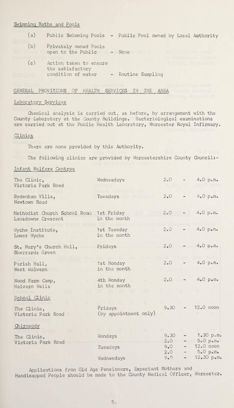 Swimming Baths and Pools (a) Public Swimming Pools Public Pool owned by Local Authority (b) Privately owned Pools open to the Public None (c) Action taken to ensure the satisfactory condition of water Routine Sampling GENERAL PROVISIONS OF HEALTH SERVICES IN THE AREA Laboratory Services Chemical analysis is carried out, as before, by arrangement with the County Laboratory at the County Buildings. Bacteriological examinations are carried out at the Public Health Laboratory, Worcester Royal Infirmary. Clinics There are none provided by this Authority. The following clinics are provided by Worcestershire County Council Infant Welfare Centres The Clinic, Victoria Park Road 'Wednesdays 2.0 4*0 p•m• Sydenham Villa, Newtown Road Tuesdays 2.0 - 4.0 p.m. Methodist Church School Room Lansdowne Crescent 1st Friday in the month 2.0 - 4.0 p.m. Wyche Institute, Lower Wyche 1st Tuesday in the month 2.0 - 4.0 p.m. St. Mary's Church Hall, Sherrards Green Fridays 2.0 - 4.0 p.m. Parish Hall, West Malvern 1st Monday in the month 2.0 - 4,0 p.m. Wood Farm Camp, Malvern Wells 4th Monday in the month 2.0 — 4.0 p.m. School Clinic The Clinic, Victoria Park Road Fridays (by appointment only) 9.30 - 12.0 noon Chiropody The Clinic, Mondays 9.30 - 1.30 p.m Victoria Park Road 2.0 — 5.0 p.m. Tuesdays 9.0 2.0 12.0 noon 5.0 p.m. Wednesdays 9.0 — 12.30 p.m Applications from Old Age Pensioners, Expectant Mothers and Handicapped People should be made to the County Medical Officer, Worcester.