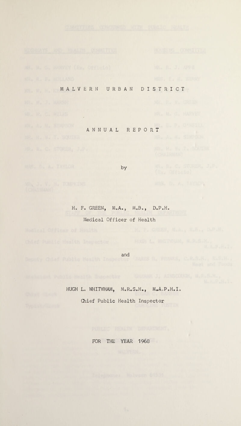 MALVERN URBAN DISTRICT H0 HUGH ANNUAL REPORT by Fo GREEN, MoAo, M»B0, D„P»H. Medical Officer of Health and Lo WHITWHAM, M.R.S.H., M.A0P0H.I0 Chief Public Health Inspector FOR THE YEAR 1968