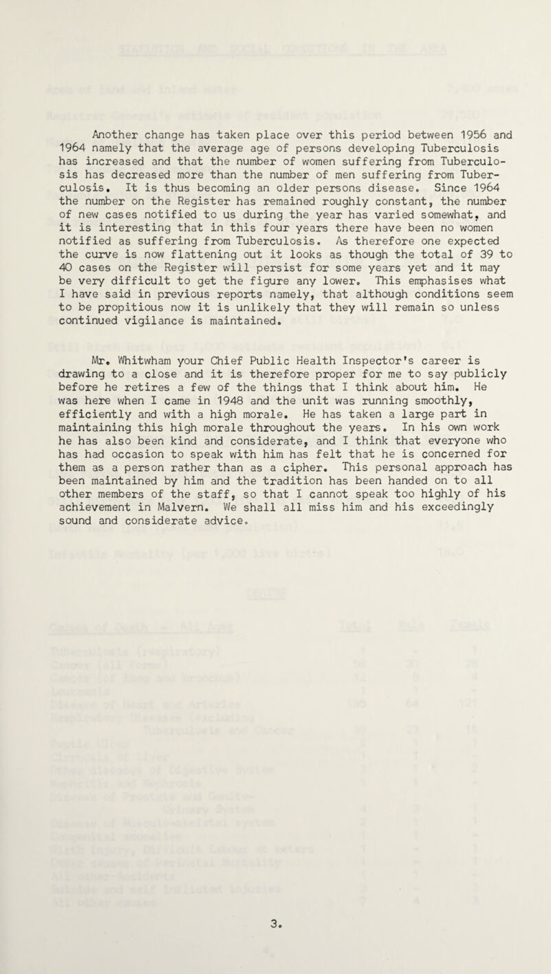 Another change has taken place over this period between 1956 and 1964 namely that the average age of persons developing Tuberculosis has increased and that the number of women suffering from Tuberculo¬ sis has decreased more than the number of men suffering from Tuber¬ culosis. It is thus becoming an older persons disease. Since 1964 the number on the Register has remained roughly constant, the number of new cases notified to us during the year has varied somewhat, and it is interesting that in this four years there have been no women notified as suffering from Tuberculosis. As therefore one expected the curve is now flattening out it looks as though the total of 39 to 40 cases on the Register will persist for some years yet and it may be very difficult to get the figure any lower. This emphasises what I have said in previous reports namely, that although conditions seem to be propitious now it is unlikely that they will remain so unless continued vigilance is maintained. Mr. Whitwham your Chief Public Health Inspector’s career is drawing to a close and it is therefore proper for me to say publicly before he retires a few of the things that I think about him. He was here when I came in 1948 and the unit was running smoothly, efficiently and with a high morale. He has taken a large part in maintaining this high morale throughout the years. In his own work he has also been kind and considerate, and I think that everyone who has had occasion to speak with him has felt that he is concerned for them as a person rather than as a cipher. This personal approach has been maintained by him and the tradition has been handed on to all other members of the staff, so that I cannot speak too highly of his achievement in Malvern. We shall all miss him and his exceedingly sound and considerate advice. 3