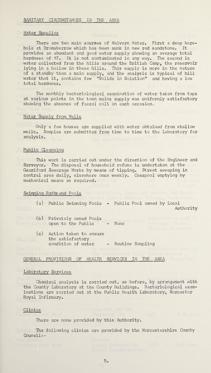 SANITARY CIRCUMSTANCES IN THE AREA Water Supplies There are two main sources of Malvern Water. First a deep bore¬ hole at Bromsberrow which has been sunk in new red sandstone. It provides an abundant and good water supply showing an average total hardness of 17. It is not contaminated in any way. The second is water collected from the hills around the British Camp, the reservoir lying in a hollow in these hills. This supply is more in the nature of a standby than a main supply, and the analysis is typical of hill water that it, contains few Solids in Solution and having a low total hardness. The monthly bacteriological examination of water taken from taps at various points in the town mains supply was uniformly satisfactory showing the absence of faecal coli on each occasion,, Water Supply from Wells Only a few houses are supplied with water obtained from shallow wells. Samples are submitted from time to time to the Laboratory for analysis. Public Cleansing This work is carried out under the direction of the Engineer and Surveyor. The disposal of household refuse is undertaken at the Guarlford Sewerage Works by means of tipping. Street sweeping in central area daily, elsewhere once weekly. Cesspool emptying by mechanical means as required. Swimming Baths and Pools (a) Public Swimming Pools Public Pool owned by Local Authority (b) Privately owned Pools open to the Public None (o) Action taken to ensure the satisfactory condition of water Routine Sampling GENERAL PROVISIONS OF HEALTH SERVICES IN THE AREA Laboratory Services Chemical analysis is carried out, as before, by arrangement with the County Laboratory at the County Buildings. Bacteriological exam¬ inations are carried out at the Public Health Laboratory, Worcester Royal Infirmary. Clinics There are none provided by this Authority. The following clinics are provided by the Woreestershire County Council?-