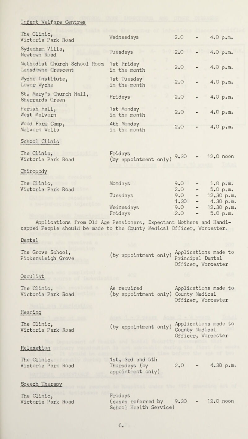 Infant Welfare Centres The Clinic, Victoria Park Road Wednesdays 2.0 - 4,0 p.m. Sydenham Villa, Newtown Road Tuesdays 2.0 - 4.0 p.m. Methodist Church School Room Lansdowne Crescent 1st Friday in the month 2.0 - 4.0 p.m. Wyche Institute, 1st Tuesday 2.0 4.0 p.m. Lower Wyche in the month St, Mary's Church Hall, Sherrards Green Fridays 2.0 - 4.0 p.m. Parish Hall, West Malvern 1st Monday in the month 2.0 - 4.0 p.m. Wood Faria Camp, Malvern Wells 4th Monday in the month 2.0 - 4,0 p.m. School Clinic The Clinic, Victoria Park Road Fridays (by appointment , \ 9.30 only) - 12.0 noon Chiropody The Clinic, Mondays 9.0 — 1.0 p.m. Victoria Park Road 2.0 - 5.0 p.m. Tuesdays 9.0 - 12.30 p.m 1.30 - 4.30 p.m Wednesdays 9.0 - 12.30 p.m Fridays 2.0 - 5.0 p.m. Applications from Old Age Pensioners, Expectant Mothers and Handi¬ capped People should be made to the County Medical Officer, Worcester* Dental The Grove School, Pickersleigh Grove (by appointment only) Applications made to Principal Dental Officer, Worcester Occulist The Clinic, As required Applications made to Victoria Park Road (by appointment only) County Medical Officer, Worcester Hearing The Clinic, Victoria Park Road (by appointment only) Applications made to County Medical Officer, Worcester Relaxation The Clinic, Victoria Park Road Speech Therapy The Clinic, Victoria Park Road 1st, 3rd and 5th Thursdays (by 2*0 - 4*30 p.m. appointment only) Fridays (cases referred by 9.30 - 12.0 noon School Health Service) 6.