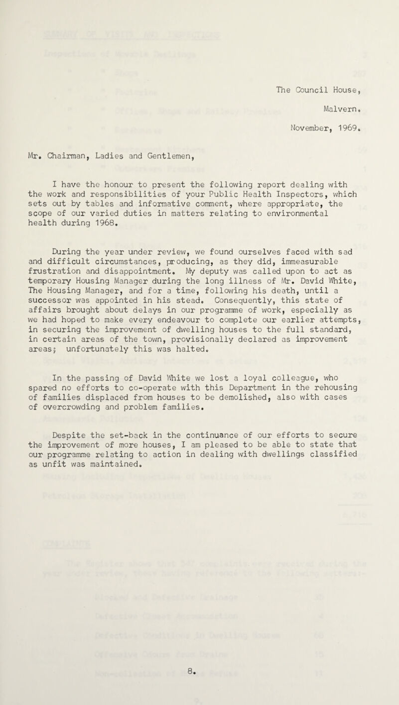 The Council House, Malvern, November, 1969, Mr. Chairman, Ladies and Gentlemen, I have the honour to present the following report dealing with the work and responsibilities of your Public Health Inspectors, which sets out by tables and informative comment, where appropriate, the scope of our varied duties in matters relating to environmental health during 1968, During the year under review, we found ourselves faced with sad and difficult circumstances, producing, as they did, immeasurable frustration and disappointment* My deputy was called upon to act as temporary Housing Manager during the long illness of Mr. David White, The Housing Manager, and for a time, following his death, until a successor was appointed in his stead* Consequently, this state of affairs brought about delays in our programme of work, especially as we had hoped to make every endeavour to complete our earlier attempts, in securing the improvement of dwelling houses to the full standard, in certain areas of the town, provisionally declared as improvement areas5 unfortunately this was halted* In the passing of David White we lost a loyal colleague, who spared no efforts to co-operate with this Department in the rehousing of families displaced from houses to be demolished, also with cases of overcrowding and problem families. Despite the set-back in the continuance of our efforts to secure the improvement of more houses, I am pleased to be able to state that our programme relating to action in dealing with dwellings classified as unfit was maintained* 8.
