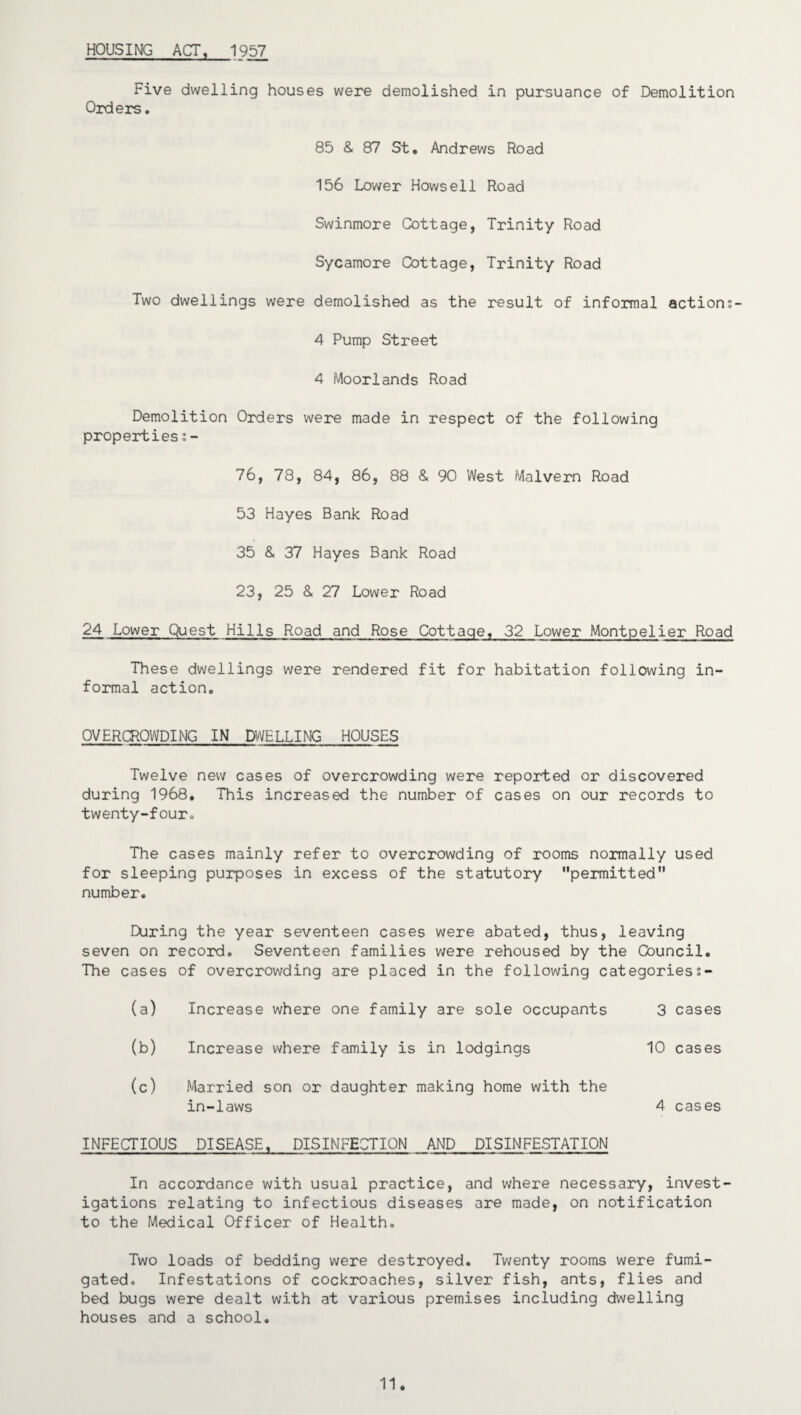 HOUSING ACT, 1957 Five dwelling houses were demolished in pursuance of Demolition Orders. 85 & 87 St, Andrews Road 156 Lower Hows ell Road Swinmore Cottage, Trinity Road Sycamore Cottage, Trinity Road Two dwellings were demolished as the result of informal actions- 4 Pump Street 4 Moorlands Road Demolition Orders were made in respect of the following properties;- 76, 78, 84, 86, 88 & 90 West Malvern Road 53 Hayes Bank Road 35 & 37 Hayes Bank Road 23, 25 & 27 Lower Road 24 Lower Quest Hills Road and Rose Cottage, 32 Lower Montpelier Road These dwellings were rendered fit for habitation following in¬ formal action, OVERCROWDING IN DWELLING HOUSES Twelve new cases of overcrowding were reported or discovered during 1968, This increased the number of cases on our records to twenty-four. The cases mainly refer to overcrowding of rooms normally used for sleeping purposes in excess of the statutory permitted number. During the year seventeen cases were abated, thus, leaving seven on record. Seventeen families were rehoused by the Council. The cases of overcrowding are placed in the following categoriess- (a) Increase where one family are sole occupants 3 cases (b) Increase where family is in lodgings 10 cases (c) Married son or daughter making home with the in-laws 4 cases INFECTIOUS DISEASE, DISINFECTION AND DISINFESTATION In accordance with usual practice, and where necessary, invest¬ igations relating to infectious diseases are made, on notification to the Medical Officer of Health, Two loads of bedding were destroyed. Twenty rooms were fumi¬ gated. Infestations of cockroaches, silver fish, ants, flies and bed bugs were dealt with at various premises including dwelling houses and a school. 11.
