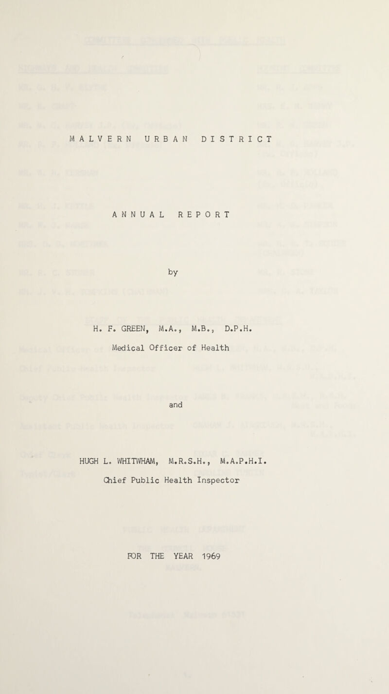 MALVERN URBAN DISTRICT H HUGH ANNUAL REPORT by F* GREEN, M.Ao, M.Bos D.P.H. Medical Officer of Health and Lc WHITWHAM, M.R«S.H., M.A.P.H.I. Chief Public Health Inspector FOR THE YEAR 1969