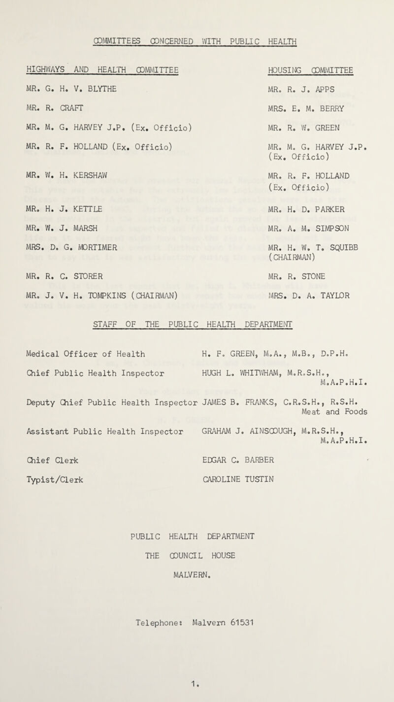 (COMMITTEES CONCERNED WITH PUBLIC HEALTH HIGHWAYS AND HEALTH COMMITTEE HOUSING COMMITTEE MR. G. Ho V. BLYTHE MR. R. J. APPS MR. R. CRAFT MRS. E. M. BERRY MR. Mo G. HARVEY J.P. (Ex. Officio) MR. R. W. GREEN MR. R. F. HOLLAND (Ex. Officio) MR. M. G. HARVEY J.P0 (Ex. Officio) MR. W. H. KERSHAW MR. R. F. HOLLAND (Ex. Officio) MR. H. J. KETTLE MR. H. D. PARKER MR. W. J. MARSH MR. A. M. SIMPSON MRS. D. G. MORTIMER MR. H. W, T. SQUIBB (CHAIRMAN) MR. R. C. STORER MR. R. STONE MR. J. V. Ho TOMPKINS (CHAIRMAN) MRS. D. A. TAYLOR STAFF OF THE PUBLIC HEALTH DEPARTMENT Medical Officer of Health Ho Fo GREEN, M.A.? MoB0, D.P.H. Chief Public Health Inspector HUGH L. WHITWHAM, M.R.S.Ho, Deputy Chief Public Health Inspector JAMES B. M.A.P.H.I. FRANKS, C.R.S.H., R.S.H. Meat and Foods Assistant Public Health Inspector GRAHAM Jo AINSCOUGH, M.R.S.Ho, MoAoP.HoI. Chief Clerk EDGAR Co BARBER Typist/Clerk CAROLINE TUSTIN PUBLIC HEALTH DEPARTMENT THE COUNCIL HOUSE MALVERNo Telephones Malvern 61531 1