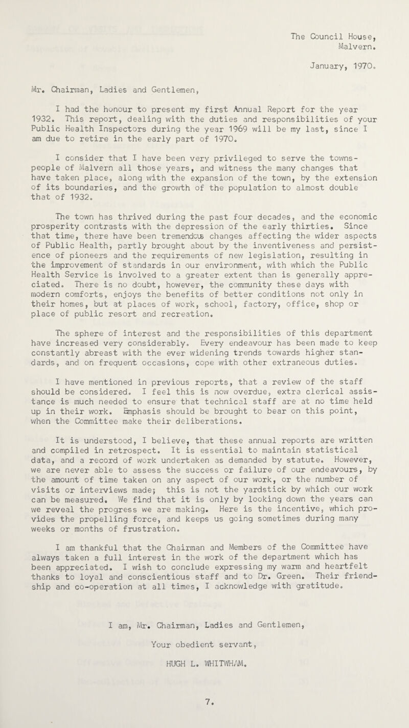 The Council House, Malvern. January, 1970. Mr. Chairman, Ladies and Gentlemen, I had the honour to present my first Annual Report for the year 1932. This report, dealing with the duties and responsibilities of your Public Health Inspectors during the year 1969 will be my last, since I am due to retire in the early part of 1970. I consider that I have been very privileged to serve the towns¬ people of Malvern all those years, and witness the many changes that have taken place, along with the expansion of the town, by the extension of its boundaries, and the growth of the population to almost double that of 1932. The town has thrived during the past four decades, and the economic prosperity contrasts with the depression of the early thirties. Since that time, there have been tremendous changes affecting the wider aspects of Public Health, partly brought about by the inventiveness and persist¬ ence of pioneers and the requirements of new legislation, resulting in the improvement of standards in our environment, with which the Public Health Service is involved to a greater extent than is generally appre¬ ciated. There is no doubt, however, the community these days with modern comforts, enjoys the benefits of better conditions not only in their homes, but at places of work, school, factory, office, shop or place of public resort and recreation. The sphere of interest and the responsibilities of this department have increased very considerably. Every endeavour has been made to keep constantly abreast with the ever widening trends towards higher stan¬ dards, and on frequent occasions, cope with other extraneous duties. I have mentioned in previous reports, that a review of the staff should be considered. I feel this is now overdue, extra clerical assis¬ tance is much needed to ensure that technical staff are at no time held up in their work. Emphasis should be brought to bear on this point, when the Committee make their deliberations. It is understood, I believe, that these annual reports are written and compiled in retrospect. It is essential to maintain statistical data, and a record of work undertaken as demanded by statute. However, we are never able to assess the success or failure of our endeavours, by the amount of time taken on any aspect of our work, or the number of visits or interviews made^ this is not the yardstick by which our work can be measured. We find that it is only by looking down the years can we reveal the progress we are making. Here is the incentive, which pro¬ vides the propelling force, and keeps us going sometimes during many weeks or months of frustration. I am thankful that the Chairman and Members of the Committee have always taken a full interest in the work of the department which has been appreciated. I wish to conclude expressing my warm and heartfelt thanks to loyal and conscientious staff and to Dr. Green. Their friend¬ ship and co-operation at all times, I acknowledge with gratitude. I am, Mr. Chairman, Ladies and Gentlemen, Your obedient servant, HUGH L. WHITWHAM.