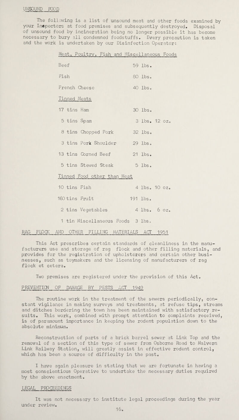 UNSOUND FOOD The following is a list of unsound meat and other foods examined by your Inspectors at food premises and subsequently destroyed. Disposal of unsound food by incineration being no longer possible it has become necessary to bury all condemned foodstuffs. Every precaution is taken and the work is undertaken by our Disinfection Operators Meat, Poultry, Fish and Miscellaneous Foods Beef 59 lbs. Fish 80 lbs. French Cheese 40 lbs. Tinned Meats 17 tins Ham 30 lbs. 5 tins Spam 3 lbs. 12 oz. 8 tins Chopped Pork 32 lbs. 3 tins Pork Shoulder 29 lbs. 13 tins Corned Beef 21 lbs. 5 tins Stewed Steak 5 lbs. Tinned Food other than Meat 10 tins Fish 4 lbs. 10 oz. 160 tins Fruit 191 lbs. 2 tins Vegetables 4 lbs. 6 oz. 1 tin Miscellaneous Foods 3 lbs. RAG FLOCK AND OTHER FILLING MATERIALS ACT 1951 This Act prescribes certain standards of cleanliness in the manu¬ facturers use and storage of rag flock and other filling materials, and provides for the registration of upholsterers and certain other busi¬ nesses, such as toymakers and the licensing of manufacturers of rag flock et cetera. Two premises are registered under the provision of this Act. PREVENTION OF DAMAGE BY PESTS ACT 1949 The routine work in the treatment of the sewers periodically, con¬ stant vigilance in making surveys and treatments, at refuse tips, streams and ditches bordering the town has been maintained with satisfactory re¬ sults. This work, combined with prompt attention to complaints received, is of paramount importance in keeping the rodent population down to the absolute minimum. Reconstruction of parts of a brick barrel sewer at Link Top and the removal of a section of this type of sewer from Osborne Road to Malvern Link Railway Station, will greatly assist in effective rodent control, which has been a source of difficulty in the past. I have again pleasure in stating that we are fortunate in having a most conscientious Operative to undertake the necessary duties required by the above enactment, LEGAL PROCEEDINGS It was not necessary to institute legal proceedings during the year under review. 16