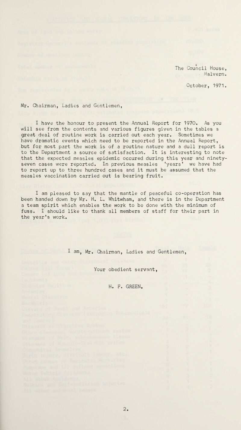 The Council House Malvern October, 1971 Mr. Chairman, Ladies and Gentlemen, I have the honour to present the Annual Report for 1970. As you will see from the contents and various figures given in the tables a great deal of routine work is carried out each year. Sometimes we have dramatic events which need to be reported in the Annual Report, but for most part the work is of a routine nature and a dull report is to the Department a source of satisfaction. It is interesting to note that the expected measles epidemic occured during this year and ninety seven cases were reported. In previous measles 'years' we have had to report up to three hundred cases and it must be assumed that the measles vaccination carried out is bearing fruit. I am pleased to say that the mantle of peaceful co-operation has been handed down by Mr. H. L. Whitwham, and there is in the Department a team spirit which enables the work to be done with the minimum of fuss. I should like to thank all members of staff for their part in the year’s work. I am, Mr. Chairman, Ladies and Gentlemen, Your obedient servant, H. F. GREEN