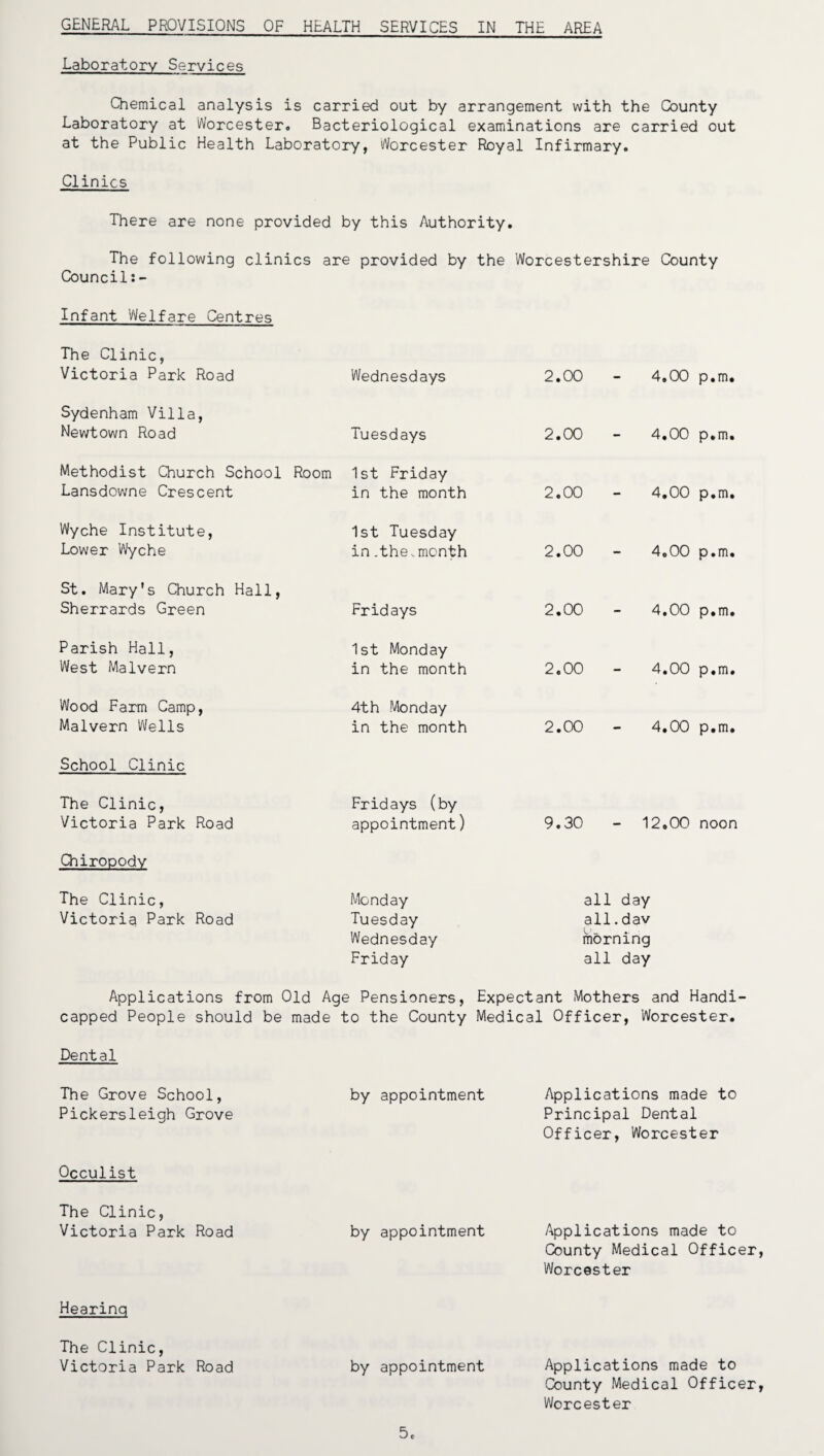 GENERAL PROVISIONS OF HEALTH SERVICES IN THE AREA Laboratory Services Chemical analysis is carried out by arrangement with the County Laboratory at Worcester, Bacteriological examinations are carried out at the Public Health Laboratory, Worcester Royal Infirmary. Clinics There are none provided by this Authority. The following clinics are provided by the Worcestershire County Council Infant Welfare Centres The Clinic, Victoria Park Road Wednesdays 2.00 - 4,00 p.m. Sydenham Villa, Newtown Road Tuesdays 2.00 - 4.00 p.m. Methodist Church School Room Lansdowne Crescent 1st Friday in the month 2.00 - 4.00 p.m. Wyche Institute, Lower Wyche 1st Tuesday in .the,month 2.00 - 4.00 p.m. St. Mary’s Church Hall, Sherrards Green Fridays 2.00 - 4.00 p.m. Parish Hall, West Malvern 1st Monday in the month 2.00 - 4.00 p.m. Wood Farm Camp, Malvern Wells 4th Monday in the month 2.00 - 4.00 p.m. School Clinic The Clinic, Victoria Park Road Fridays (by appointment) 9.30 - 12.00 noon Chiropody The Clinic, Victoria Park Road Monday Tuesday Wednesday Friday all day all.dav morning all day Applications from Old Age Pensioners, Expectant Mothers and Handi¬ capped People should be made to the County Medical Officer, Worcester. Dental The Grove School, Pickersleigh Grove by appointment Applications made to Principal Dental Officer, Worcester Occulist The Clinic, Victoria Park Road by appointment Applications made to County Medical Officer, Worcester Hearinq The Clinic, Victoria Park Road by appointment Applications made to County Medical Officer, Worcester