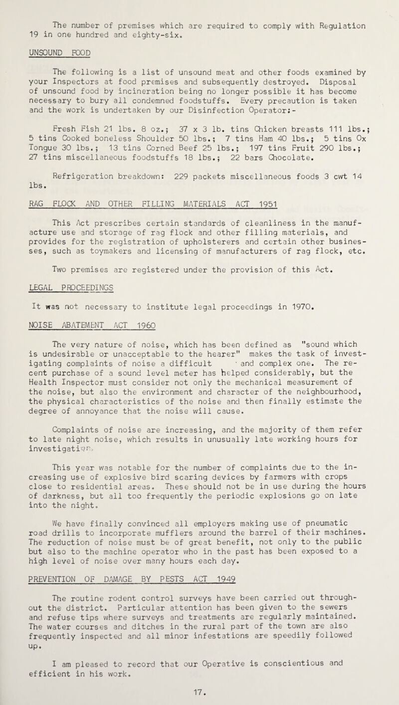 The number of premises which are required to comply with Regulation 19 in one hundred and eighty-six. UNSOUND FOOD The following is a list of unsound meat and other foods examined by your Inspectors at food premises and subsequently destroyed. Disposal of unsound food by incineration being no longer possible it has become necessary to bury all condemned foodstuffs. Every precaution is taken and the work is undertaken by our Disinfection Operator;- Fresh Fish 21 lbs. 8 oz.; 37 x 3 lb. tins Chicken breasts 111 lbs.; 5 tins Cooked boneless Shoulder 50 lbs.; 7 tins Ham 40 lbs.; 5 tins Ox Tongue 30 lbs,; 13 tins Corned Beef 25 lbs.; 197 tins Fruit 290 lbs.; 27 tins miscellaneous foodstuffs 18 lbs.; 22 bars Chocolate. Refrigeration breakdown: 229 packets miscellaneous foods 3 cwt 14 lbs. RAG FLOCK AND OTHER FILLING MATERIALS ACT 1951 This Act prescribes certain standards of cleanliness in the manuf¬ acture use and storage of rag flock and other filling materials, and provides for the registration of upholsterers and certain other busines¬ ses, such as toymakers and licensing of manufacturers of rag flock, etc. Two premises are registered under the provision of this Act. LEGAL PROCEEDINGS It was not necessary to institute legal proceedings in 1970. NOISE ABATEMENT ACT I960 The very nature of noise, which has been defined as sound which is undesirable or unacceptable to the hearer makes the task of invest¬ igating complaints of noise a difficult ‘ and complex one. The re¬ cent purchase of a sound level meter has helped considerably, but the Health Inspector must consider not only the mechanical measurement of the noise, but also the environment and character of the neighbourhood, the physical characteristics of the noise and then finally estimate the degree of annoyance that the noise will cause. Complaints of noise are increasing, and the majority of them refer to late night noise, which results in unusually late working hours for investigation, This year was notable for the number of complaints due to the in¬ creasing use of explosive bird scaring devices by farmers with crops close to residential areas. These should not be in use during the hours of darkness, but all too frequently the periodic explosions go on late into the night. We have finally convinced all employers making use of pneumatic road drills to incorporate mufflers around the barrel of their machines. The reduction of noise must be of great benefit, not only to the public but also to the machine operator who in the past has been exposed to a high level of noise over many hours each day. PREVENTION OF DAMAGE BY PESTS ACT 1949 The routine rodent control surveys have been carried out through¬ out the district. Particular attention has been given to the sewers and refuse tips where surveys and treatments are regularly maintained. The water courses and ditches in the rural part of the town are also frequently inspected and all minor infestations are speedily followed up. I am pleased to record that our Operative is conscientious and efficient in his work. 17.