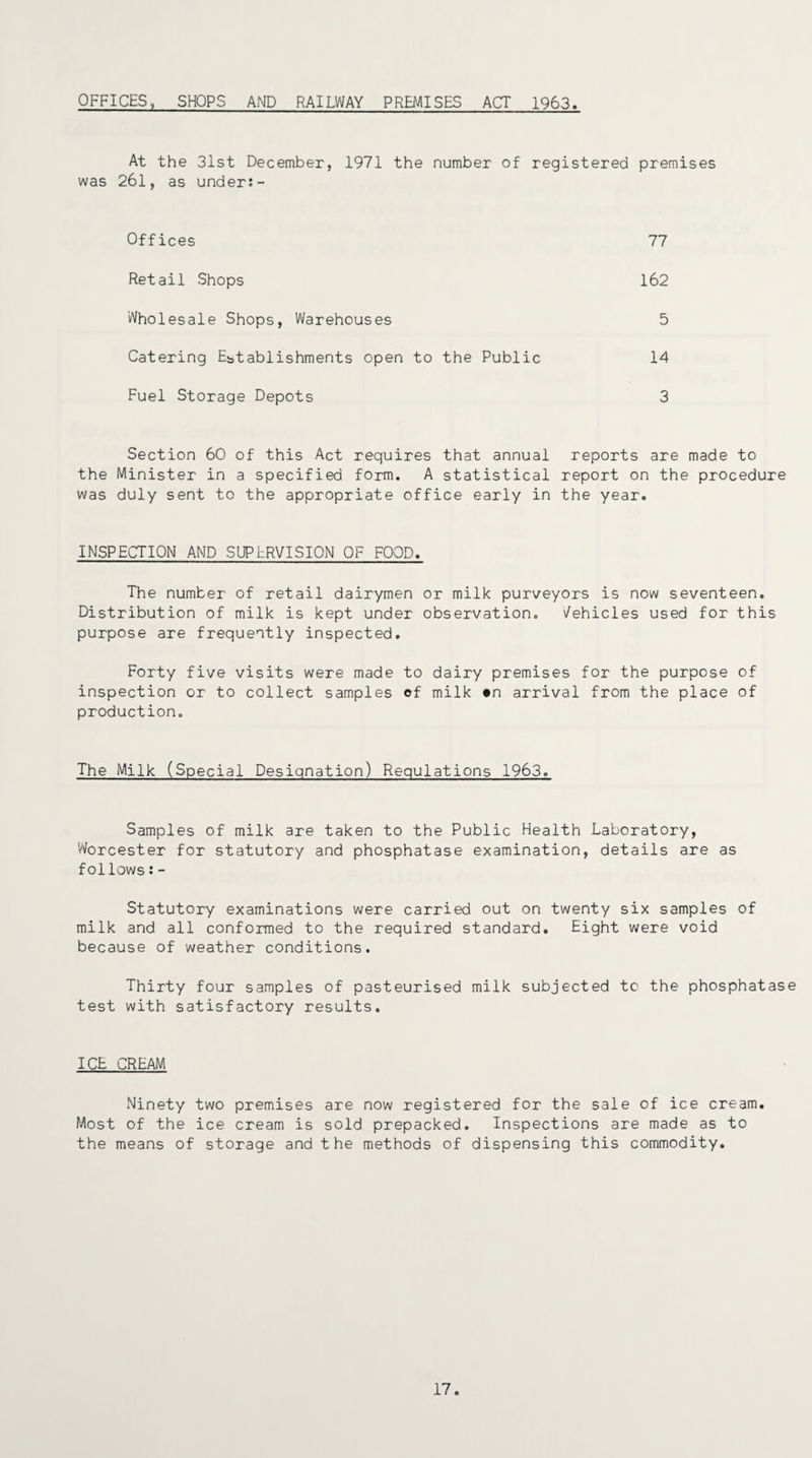 OFFICES, SHOPS AND RAILWAY PREMISES ACT 1963, At the 31st December, 1971 the number of registered premises was 26l, as under:- Offices 77 Retail Shops 162 Wholesale Shops, Warehouses Catering Establishments open to the Public 14 5 Fuel Storage Depots 3 Section 60 of this Act requires that annual reports are made to the Minister in a specified form. A statistical report on the procedure was duly sent to the appropriate office early in the year. INSPECTION AND SUPERVISION OF FOOD. The number of retail dairymen or milk purveyors is now seventeen. Distribution of milk is kept under observation. Vehicles used for this purpose are frequently inspected. Forty five visits were made to dairy premises for the purpose of inspection or to collect samples of milk on arrival from the place of production,, The Milk (Special Designation) Regulations 1963. Samples of milk are taken to the Public Health Laboratory, Worcester for statutory and phosphatase examination, details are as follows:- Statutory examinations were carried out on twenty six samples of milk and all conformed to the required standard. Eight were void because of weather conditions. Thirty four samples of pasteurised milk subjected to the phosphatase test with satisfactory results. ICE CREAM Ninety two premises are now registered for the sale of ice cream. Most of the ice cream is sold prepacked. Inspections are made as to the means of storage and the methods of dispensing this commodity. 17.