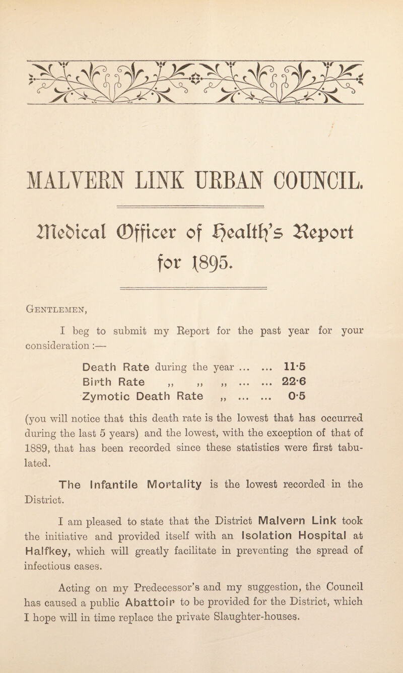 MALVERN LINK URBAN COUNCIL ZUebtcal Officer of fyealttfs Report for f895. Gentlemen, I beg to submit my Report for the past year for your consideration :— Death Rate during the year ... ... 11-5 Birth Rate ,, ,, ,, . 22-6 Zymotic Death Rate ,, . 0-5 (you will notice that this death rate is the lowest that has occurred during the last 5 years) and the lowest, with the exception of that of 1889, that has been recorded since these statistics were first tabu¬ lated. The Infantile Mortality is the lowest recorded in the District. I am pleased to state that the District Malvern Link took the initiative and provided itself with an Isolation Hospital at Half key, which will greatly facilitate in preventing the spread of infectious cases. Acting on my Predecessor’s and my suggestion, the Council has caused a public Abattoir to be provided for the District, which