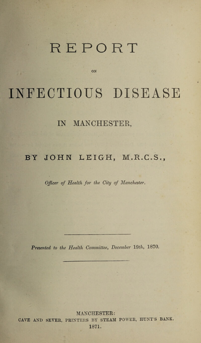 REPORT ON INFECTIOUS DISEASE IN MANCHESTER, BY JOHN LEIGH, M.R.C.S., Officer of Health for the City of Manchester. Presented to the Health Committee, December 19th, 1870. MANCHESTER: CAVE AND SEVER, PRINTERS BY STEAM POWER, HUNT'S BANK. 1871.