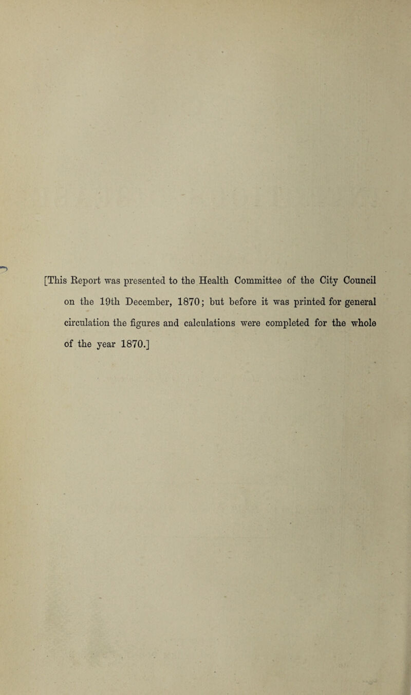 [This Report was presented to the Health Committee of the City Council on the 19th December, 1870; but before it was printed for general circulation the figures and calculations were completed for the whole of the year 1870.]