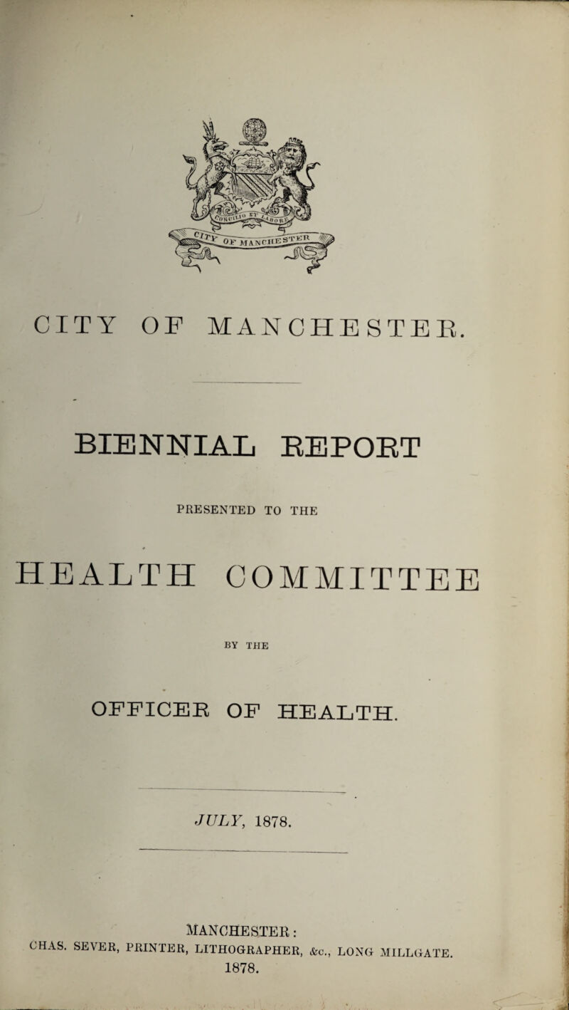 CITY OF MANCHESTEE. BIENNIAL EEPOET PRESENTED TO THE * HEALTH COMMITTEE BY TPIE OFFICEE OF HEALTH. JULY, 1878. MANCHESTER: CHAS. SEVER, PRINTER, LITHOGRAPHER, &c., LONG MILLGATE. 1878.