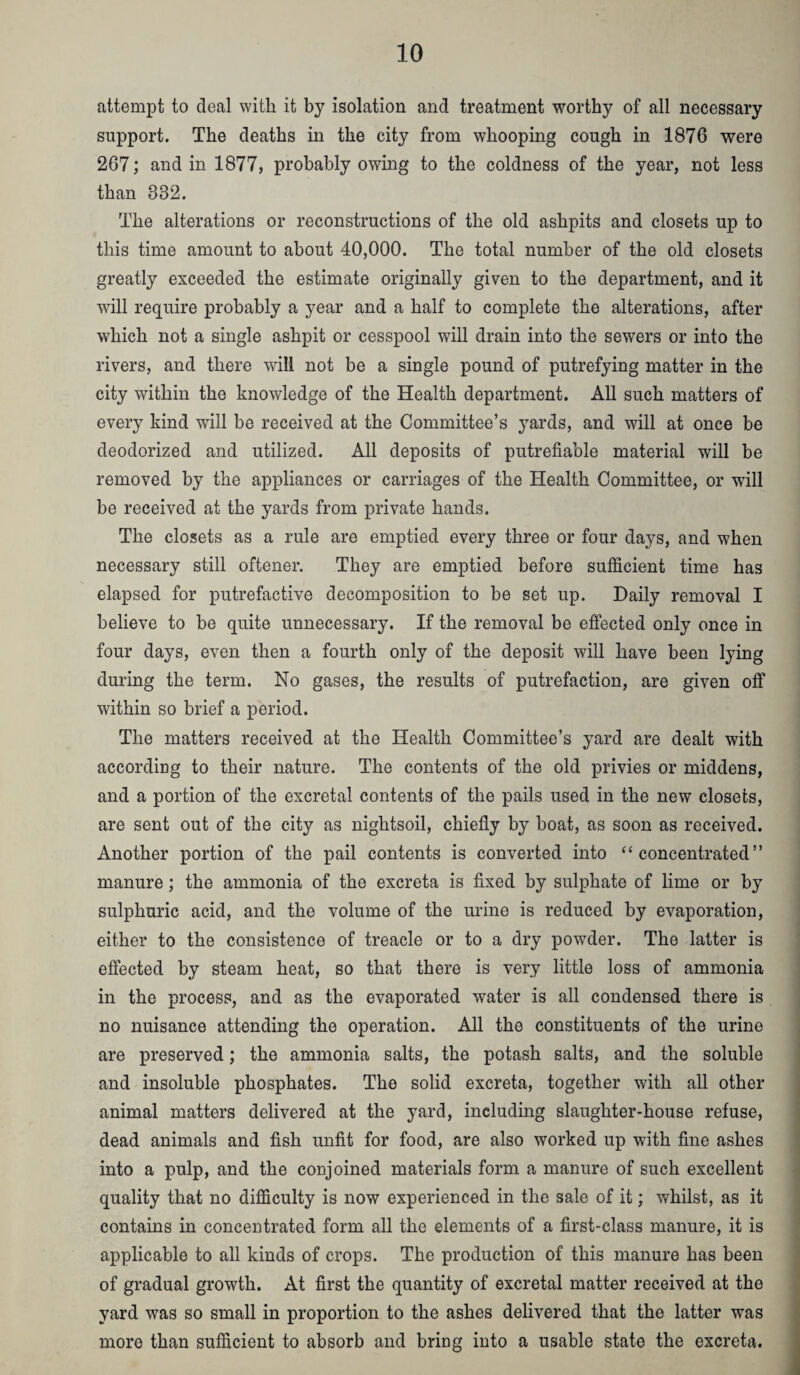 attempt to deal ^Yitll it by isolation and treatment worthy of all necessary support. The deaths in the city from whooping cough in 1876 were 267; and in 1877, probably owing to the coldness of the year, not less than 332. The alterations or reconstructions of the old ashpits and closets up to this time amount to about 40,000. The total number of the old closets greatly exceeded the estimate originally given to the department, and it will require probably a year and a half to complete the alterations, after which not a single ashpit or cesspool will drain into the sewers or into the rivers, and there will not be a single pound of putrefying matter in the city within the knowledge of the Health department. All such matters of every kind will be received at the Committee’s 3ards, and will at once be deodorized and utilized. All deposits of putrefiable material will be removed by the appliances or carriages of the Health Committee, or will be received at the yards from private hands. The closets as a rule are emptied every three or four days, and when necessary still oftener. They are emptied before sufficient time has elapsed for putrefactive decomposition to be set up. Daily removal I believe to be quite unnecessary. If the removal be effected only once in four days, even then a fourth only of the deposit will have been lying during the term. No gases, the results of putrefaction, are given off within so brief a period. The matters received at the Health Committee’s yard are dealt with according to their nature. The contents of the old privies or middens, and a portion of the excretal contents of the pails used in the new closets, are sent out of the city as nightsoil, chiefly by boat, as soon as received. Another portion of the pail contents is converted into “concentrated” manure; the ammonia of the excreta is fixed by sulphate of lime or by sulphuric acid, and the volume of the urine is reduced by evaporation, either to the consistence of treacle or to a dry powder. The latter is effected by steam heat, so that there is very little loss of ammonia in the process, and as the evaporated water is all condensed there is no nuisance attending the operation. All the constituents of the urine are preserved; the ammonia salts, the potash salts, and the soluble and insoluble phosphates. The solid excreta, together with all other animal matters delivered at the yard, including slaughter-house refuse, dead animals and fish unfit for food, are also worked up with fine ashes into a pulp, and the conjoined materials form a manure of such excellent quality that no difficulty is now experienced in the sale of it; whilst, as it contains in concentrated form all the elements of a first-class manure, it is applicable to all kinds of crops. The production of this manure has been of gradual growth. At first the quantity of excretal matter received at the yard was so small in proportion to the ashes delivered that the latter was more than sufficient to absorb and bring into a usable state the excreta.