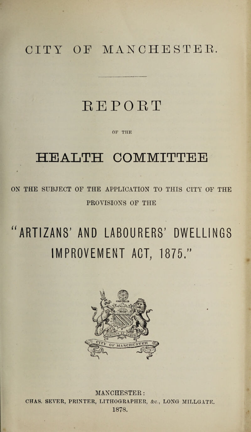 CITY OF MANCHESTEE. RBPOBT OF THE HEALTH COMMITTEE I ON THE SUBJECT OF THE APPLICATION TO THIS CITY OF THE PROVISIONS OF THE “ART1ZAN8’ AND LABOURERS’ DWELLINGS IMPROVEMENT ACT, 1875.” MANCHESTER: CHAS. SEVER, PRINTER, LITHOGRAPHER, &c., LONG MILLGATE. 1878.