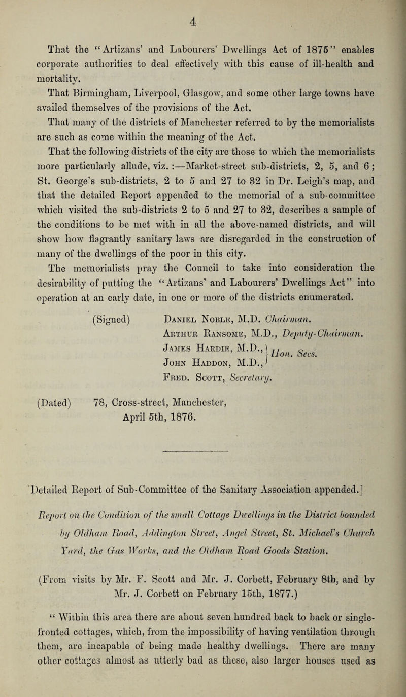 Tlivit the “ Artizans’ and Labourers’ Dwellings 4ct of 1875” enables corporate authorities to deal effectively with this cause of ill-health and mortality. That Birmingham, Liverpool, Glasgow, and some other large towns have availed themselves of the provisions of the Act. That many of the districts of Manchester referred to by the memorialists are such as come Avithin the meaning of the Act. That the following districts of the city are those to which the memorialists more particularly allude, viz. :—Market-street sub-districts, 2, 5, and 6; St. George’s sub-districts, 2 to 5 and 27 to 32 in Dr. Leigh’s map, and that the detailed Report appended to the memorial of a sub-committee Avhich visited the sub-districts 2 to 5 and 27 to 32, describes a sample of the conditions to be met with in all the above-named districts, and will show hoAV flagrantly sanitary’' laws are disregarded in the construction of many of the dwellings of the poor in this city. The memorialists pray the Council to take into consideration the desirability of putting the “Artizans’ and Labourers’ Dwellings Act” into operation at an early date, in one or more of the districts enumerated. (Signed) Daniel Noble, M.D. Chalnnan. Aethuk Ransome, M.D., Dejiuty-C/ndniian, James Haedie, M.D., ) ,, ,, ’ , lion. oecs. John Haddon, M.D.,^ Feed. Scott, Secrelaiy. (Dated) 78, Cross-street, Manchester, April 5th, 1876. Detailed Report of Sub-Committee of the Sanitary Association appended.] Report on the Condition of the small Cottaye Dii'eilinys in the District hounded by Oldham Rioad, Addiriyton Street^ Anyel Street, St. MichaeVs Church Yard, the Gas Worhs, and. the Oldham Road Goods Station. (From visits by Mr. F. Scott and Mr. J. Corbett, February 8tb, and by Mr. J. Corbett on February 15th, 1877.) “ Within this area there are about seven hundred back to back or single- fronted cottages, which, from the impossibility of having ventilation through them, are incapable of being made healthy dwellings. There are many other cottages almost as utterly bad as these, also larger houses used as