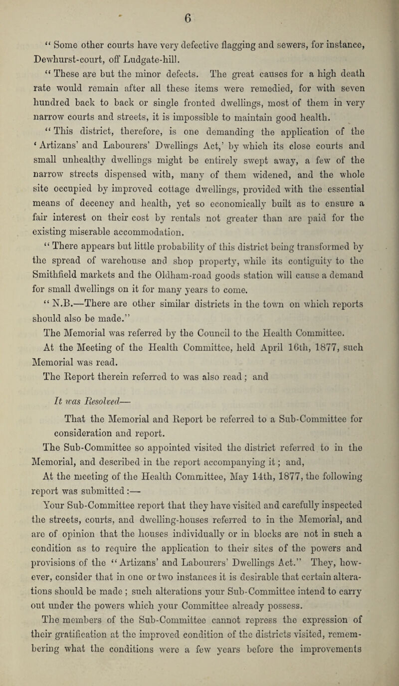 “ Some other courts have very defective flagging and sewers, for instance, Dewhurst-court, off Ludgate-hill. “ These are but the minor defects. The great causes for a high death rate would remain after all these items were remedied, for with seven hundred back to back or single fronted dwellings, most of them in very narrow courts and streets, it is impossible to maintain good health. “ This district, therefore, is one demanding the application of the ‘ Artizans’ and Labourers’ Dwellings Act,’ by which its close courts and small unhealthy dwellings might be entirely swept away, a few of the narrow streets dispensed with, many of them widened, and the whole site occupied by improved cottage dwellings, provided with the essential means of decency and health, yet so economically built as to ensure a fair interest on their cost by rentals not greater than are paid for the existing miserable accommodation. “ There appears but little probability of this district being transformed by the spread of warehouse and shop property, while its contiguity to the Smithfield markets and the Oldham-road goods station will cause a demand for small dwellings on it for many years to come. “ N.B.—There are other similar districts in the town on which reports should also be made.” The Memorial was referred by the Council to the Health Committee. At the Meeting of the Health Committee, held April 16th, 1877, such Memorial was read. The Report therein referred to was also read; and It was Eesolved— That the Memorial and Report be referred to a Sub-Committee for consideration and report. The Sub-Committee so appointed visited the district referred to in the Memorial, and described in the report accompanying it; and, At the meeting of the Health Committee, May 14th, 1877, the following report was submitted :— Your Sub-Committee report that they have visited and carefully inspected the streets, courts, and dwelling-houses referred to in the Memorial, and are of opinion that the houses individually or in blocks are not in such a condition as to require the application to their sites of the powers and provisions of the ‘‘Artizans’ and Labourers’ Dwellings Act.” They, how¬ ever, consider that in one or two instances it is desirable that certain altera¬ tions should be made ; such alterations your Sub-Committee intend to carry out under the powers which your Committee already possess. The members of the Sub-Committee cannot repress the expression of their gratification at the improved condition of the districts visited, remem¬ bering what the conditions were a few years before the improvements