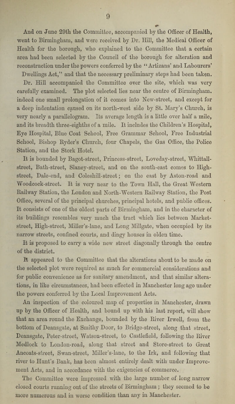 And on June 29th the Committee, accompanied by the Officer of Health, went to Birmingham, and were received by Dr. Hill, the Medical Officer of Health for the borough, who explained to the Committee that a certain area had been selected by the Council of the borough for alteration and reconstruction under the powers conferred by the “ Artizans’ and Labourers’ Dwellings Act,” and that the necessary preliminary steps had been taken. Dr. Hill accompanied the Committee over the site, which was very carefully examined. The plot selected lies near the centre of Birmingham, indeed one small prolongation of it comes into New-street, and except for a deep indentation caused on its north-west side by St. Mary’s Church, is very nearly a parallelogram. Its average length is a little over half a mile, and its breadth three-eighths of a mile. It includes the Children’s Hospital, Eye Hospital, Blue Coat School, Free Grammar School, Free Industrial School, Bishop Ryder’s Church, four Chapels, the Gas Office, the Police Station, and the Stork Hotel. It is bounded by Bagot-street, Princess-street, Loveday-street, Whittall- street. Bath-street, Slaney-street, and on the south-east comes to High- street, Dale-end, and Coleshill-street; on the east by Aston-road and Woodcock-street. It is very near to the Town Hall, the Great Western Railway Station, the London and North-Western Railway Station, the Post Office, several of the principal churches, principal hotels, and public offices. It consists of one of the oldest parts of Birmingham, and in the character of its buildings resembles very much the tract which lies between Market- street, High-street, Miller’s-lane, and Long Millgate, when occupied by its narrow streets, confined courts, and dingy houses in olden time. It is proposed to carry a wide new street diagonally through the centre of the district. It appeared to the Committee that the alterations about to be made on the selected plot were required as much for commercial considerations and for public convenience as for sanitary amendment, and that similar altera¬ tions, in like circumstances, had been effected in Manchester long ago under the powers conferred by the Local Improvement Acts. An inspection of the coloured map of properties in Manchester, drawn up by the Officer of Health, and bound up with his last report, will show that an area round the Exchange, bounded by the River Irwell, from the bottom of Deansgate, at Smithy Door, to Bridge-street, along that street, Deansgate, Peter-street, Watson-street, to Castlefield, following the River Medlock to London-road, along that street and Store-street to Great Ancoats-street, Swan-street, Miller’s-lane, to the Irk, and following that river to Hunt’s Bank, has been almost entirely dealt with under Improve¬ ment Acts, and in accordance with the exigencies of commerce. The Committee were impressed with the large number of long narrow closed courts running out of the streets of Birmingham; they seemed to be more numerous and in worse condition than any in Manchester.