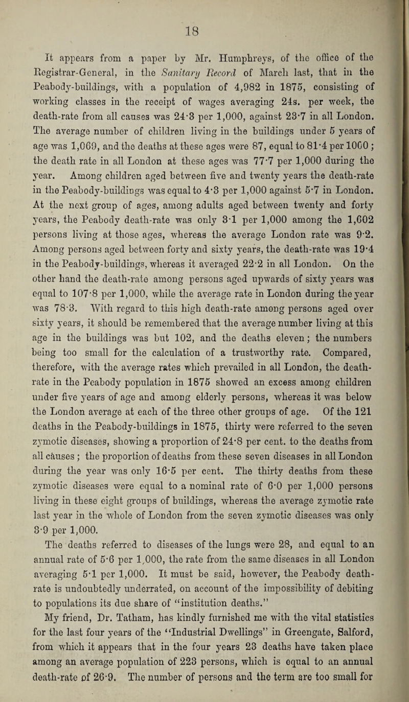 It appears from a paper by Mr. Humpbreys, of the office of the Piogistrar-General, in the Sanitary Eecord of March last, that in the Peabody-huildings, with a population of 4,982 in 1875, consisting of working classes in the receipt of wages averaging 24s. per week, the death-rate from all causes was 24*3 per 1,000, against 23-7 in all London. The average number of children living in the buildings under 5 years of age was 1,069, and the deaths at these ages were 87, equal to 81*4 per 1000 ; the death rate in all London at these ages w^as 77*7 per 1,000 during the 3’ear. Among children aged between five and tw^enty years the death-rate in the Peabody-buildings was equal to 4’3 per 1,000 against 5*7 in London. At the next group of ages, among adults aged between twenty and forty years, the Peabody death-rate was only 3-1 per 1,000 among the 1,602 persons living at those ages, whereas the average London rate was 9’2. Among persons aged between forty and sixty years, the death-rate was 19*4 in the Peabody-huildings, whereas it averaged 22-2 in all London. On the other hand the death-rate among persons aged upwards of sixty years was equal to 107*8 per 1,000, while the average rate in London during thej’ear was 78-3. With regard to this high death-rate among persons aged over sixty years, it should be remembered that the average number living at this age in the buildings was but 102, and the deaths eleven; the numbers being too small for the calculation of a trustworthy rate. Compared, therefore, with the average rates which prevailed in all London, the death- rate in the Peabody population in 1875 showed an excess among children under five years of age and among elderly persons, whereas it was below the London average at each of the three other groups of age. Of the 121 deaths in the Peabody-huildings in 1875, thirty w^ere referred to the seven zymotic diseases, showing a proportion of 24*8 per cent, to the deaths from all causes ; the proportion of deaths from these seven diseases in all London during the year was only 16*5 per cent. The thirty deaths from these zymotic diseases were equal to a nominal rate of 6*0 per 1,000 persons living in these eight groups of buildings, whereas the average zymotic rate last year in the whole of London from the seven zymotic diseases was only 3*9 per 1,000. The deaths referred to diseases of the lungs were 28, and equal to an annual rate of 5'6 per 1,000, the rate from the same diseases in all London averaging 5*1 per 1,000. It must be said, however, the Peabody death- rate is undoubtedly underrated, on account of the impossibility of debiting to populations its due share of “institution deaths.” My friend. Dr. Tatham, has kindly furnished me with the vital statistics for the last four years of the “Industrial Dwellings” in Greengate, Salford, from w’hich it appears that in the four years 23 deaths have taken place among an average population of 223 persons, which is equal to an annual death-rate of 26*9. The number of persons and the term are too small for