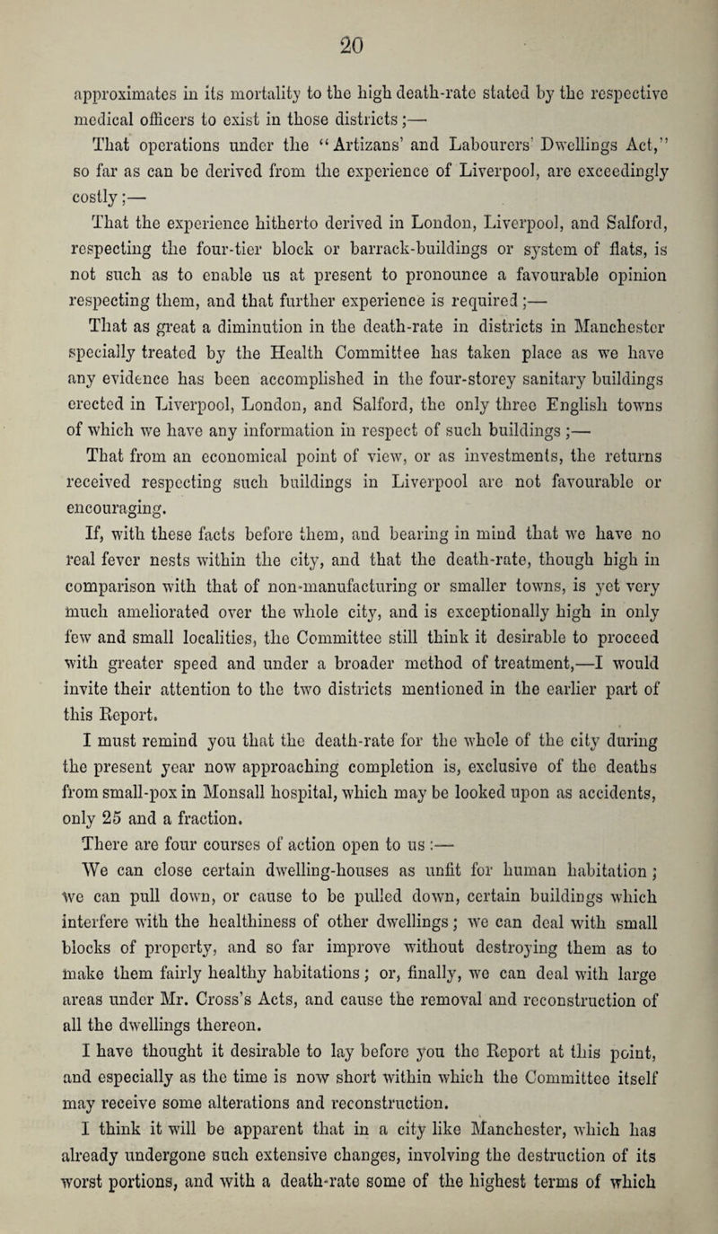 approximates in its mortality to tlie high death-rate stated by the respective medical officers to exist in those districts;— That operations under the “Artizans’ and Labourers’ Dwellings Act,” so far as can be derived from the experience of Liverpool, are exceedingly cosily;— That the experience hitherto derived in London, Liverpool, and Salford, respecting the four-tier block or barrack-buildings or system of flats, is not such as to enable us at present to pronounce a favourable opinion respecting them, and that further experience is required ;— That as great a diminution in the death-rate in districts in Manchester specially treated by the Health Committee has taken place as w^e have any evidence has been accomplished in the four-storey sanitary buildings erected in Liverpool, London, and Salford, the only three English towns of which we have any information in respect of such buildings ;— That from an economical point of view, or as investments, the returns received respecting such buildings in Liverpool are not favourable or encouraging. If, with these facts before them, and bearing in mind that we have no real fever nests within the city, and that the death-rate, though high in comparison with that of non-manufacturing or smaller towns, is yet very much ameliorated over the whole city, and is exceptionally high in only few and small localities, the Committee still think it desirable to proceed with greater speed and under a broader method of treatment,—I would invite their attention to the two districts mentioned in the earlier part of this Report. I must remind you that the death-rate for the whole of the city during the present year now approaching completion is, exclusive of the deaths from small-pox in Monsall hospital, which may be looked upon as accidents, only 25 and a fraction. There are four courses of action open to us:— We can close certain dwelling-houses as unfit for human habitation ; Ave can pull dowm, or cause to be pulled down, certain buildings which interfere with the healthiness of other dwellings; w^e can deal with small blocks of property, and so far improve without destroying them as to make them fairly healthy habitations; or, finally, we can deal w'ith large areas under Mr. Cross’s Acts, and cause the removal and reconstruction of all the dwellings thereon. I have thought it desirable to lay before you the Report at this point, and especially as the time is now short within which the Committee itself may receive some alterations and reconstruction. I think it will be apparent that in a city like Manchester, which has already undergone such extensive changes, involving the destruction of its worst portions, and with a death-rate some of the highest terms of which