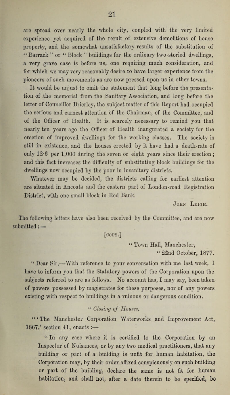 are spread over nearly tlie whole city, coupled with the very limited experience yet acquired of the result of extensive demolitions of house property, and the somewhat unsatisfactory results of the substitution of “ Barrack ” or “ Block ” buildings for the ordinary two-storied dwellings, a very grave case is before us, one requiring much consideration, and for which we may very reasonably desire to have larger experience from the pioneers of such movements as are now pressed upon us in other towns. It would be unjust to omit the statement that long before the presenta¬ tion of the memorial from the Sanitary Association, and long before the letter of Councillor Brierley, the subject matter of this Report had occupied the serious and earnest attention of the Chairman, of the Committee, and of the Officer of Health. It is scarcely necessary to remind you that nearly ten years ago the Officer of Health inaugurated a society for the erection of improved dwellings for the working classes. The society is still in existence, and the houses erected by it have had a death-rate of only 12*6 per 1,000 during the seven or eight years since their erection; and this fact increases the difficulty of substituting block buildings for the dwellings now occupied by the poor in insanitary districts. Whatever may be decided, the districts calling for earliest attention are situated in Ancoats and the eastern part of London-road Registration District, with one small block in Red Bank. John Leigh. The following letters have also been received by the Committee, and arc now submitted:— [copy.] “ Town Hall, Manchester, “ 22nd October, 1877. “ Dear Sir,-—With reference to your conversation with me last week, I have to inform jmu that the Statutory powers of the Corporation upon the subjects referred to are as follows. No account has, I may say, been taken of powers possessed by magistrates for these purposes, nor of any powers existing with respect to buildings in a ruinous or dangerous condition. “ Closing of Houses. “ ‘ The Manchester Corporation Waterworks and Improvement Act, 1867,’ section 41, enacts :— “ In any case where it is certified to the Corporation by an Inspector of Nuisances, or by any two medical practitioners, that any building or part of a building is unfit for human habitation, the Corporation may, by their order affixed conspicuously on such building or part of the building, declare the same is not fit for human habitation, and shall not, after a date therein to be specified, be