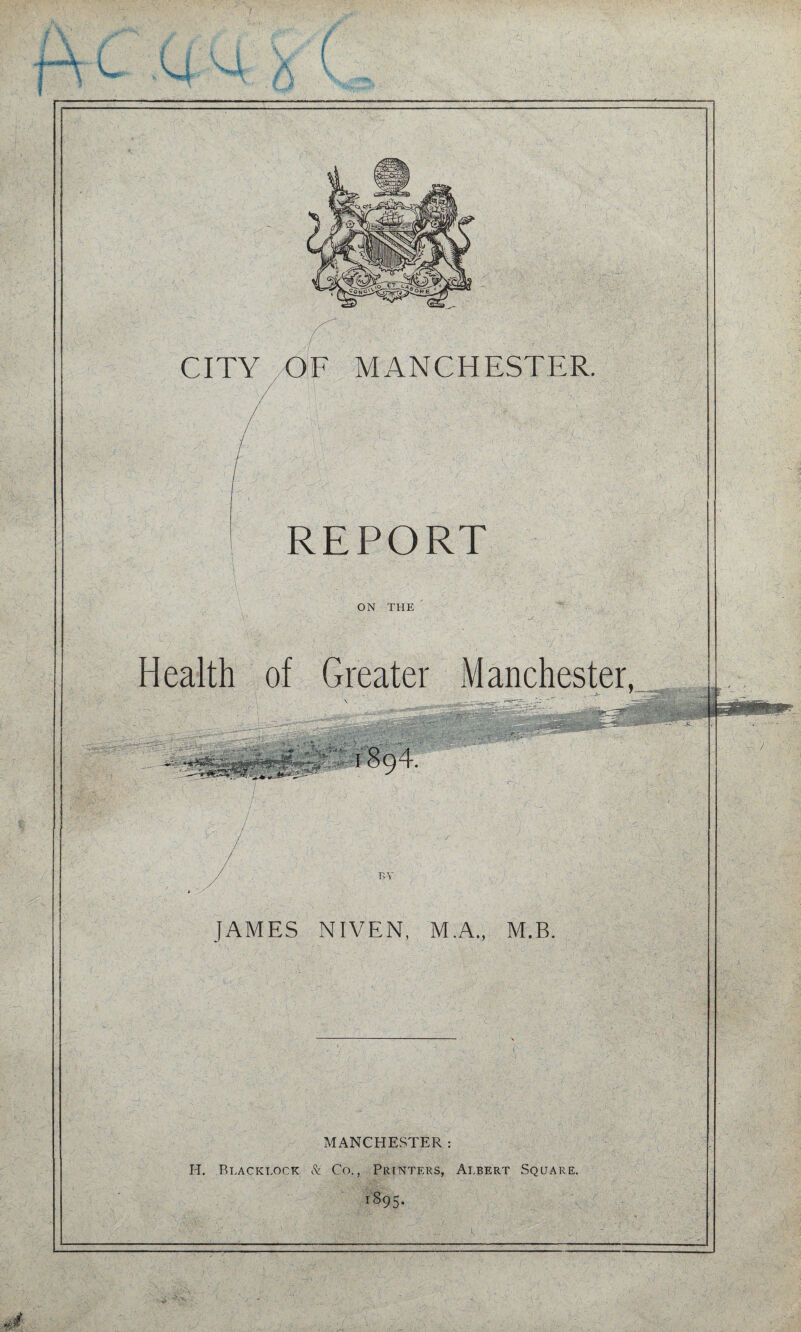 J c U X -A _j-. CITY OF MANCHESTER. / REPORT ■ ■ ■i'- ON THE Health of Greater Manchester, JAMES NIVEN, M.A., M.B. K' . ' - ' ■ ■. r ..'CyS MANCHESTER: H. Blacklock & Co., Printers, Albert Square. iS95- aG'.-;, :' ■