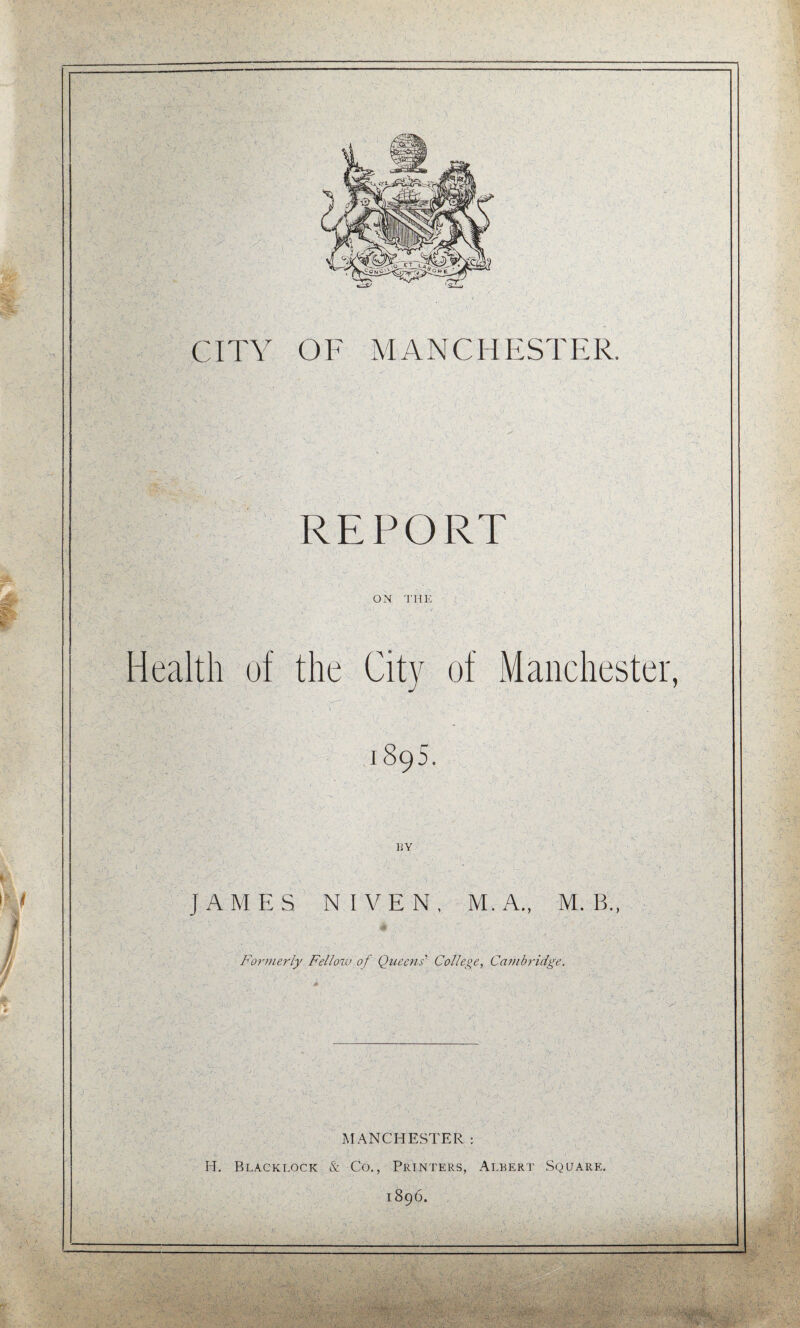 REPORT ■ ' ON 'J'HE ( ' ■ ' Health of the City of Manchester 1895. BY JAMES NIVEN, M.A., M. B., Forniei'ly Fellow of Qttecns' College, Cambridge, MANCHESTER: H. Blacklock & Co,, Printers, Albert Square, 1896.