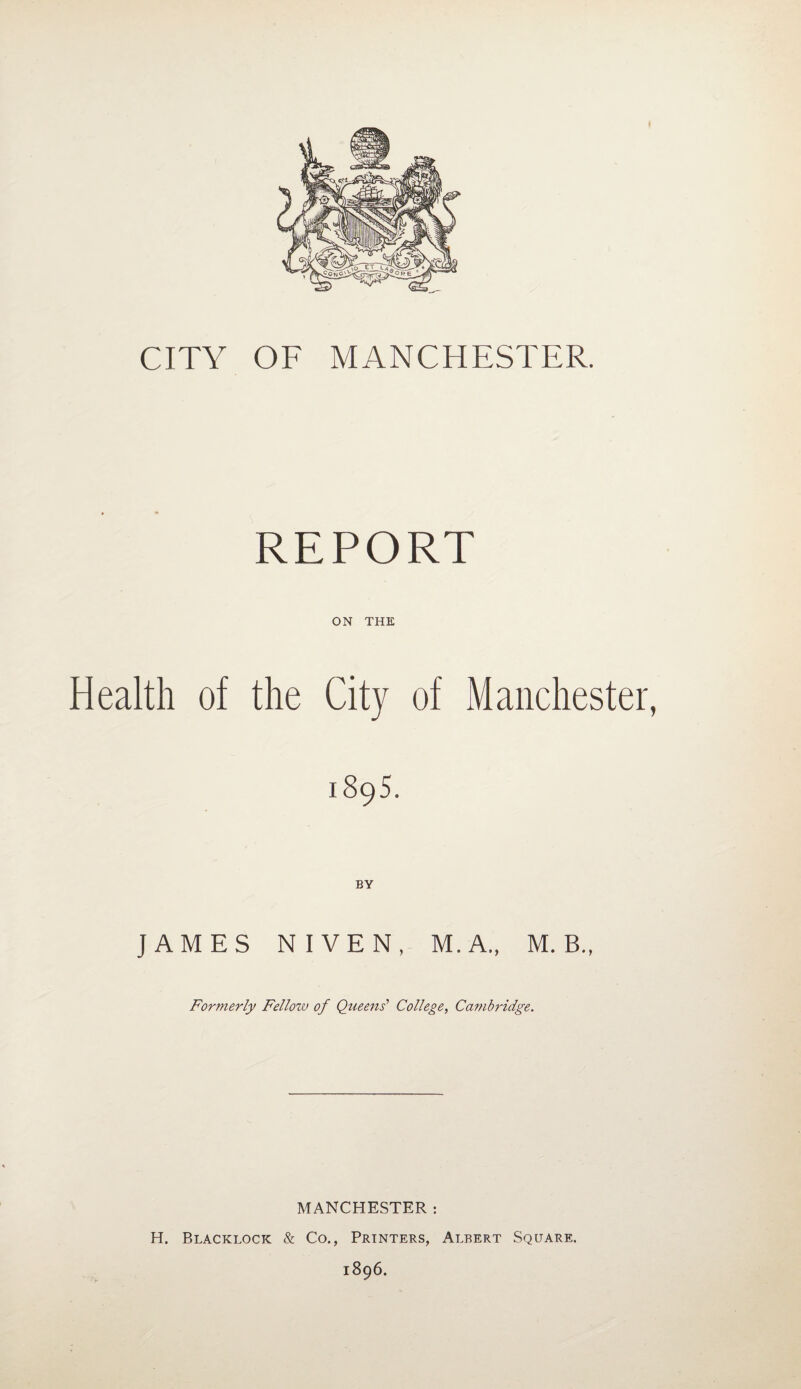 CITY OF MANCHESTER. REPORT ON THE Health of the City of Manchester, 1895. JAMES NIVEN, M.A„ M. B., Formerly Fellozv of Queens' College, Cambridge. MANCHESTER : H. Blacklock & Co., Printers, Albert Square. 1896.