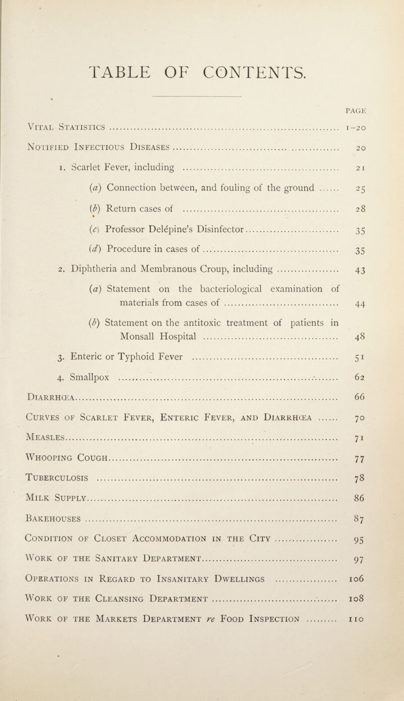 TABLE OF CONTENTS. PAGE Vital Statistics . 1-20 Notified Infectious Diseases. 20 1. Scarlet Fever, including . 21 (a) Connection between, and fouling of the ground . 25 {d) Return cases of . 28 (c) Professor Delepine’s Disinfector. 35 (d) Procedure in cases of. 35 2. Diphtheria and Membranous Croup, including . 43 (a) Statement on the bacteriological examination of materials from cases of . 44 (d) Statement on the antitoxic treatment of patients in Monsall Hospital . 48 3. Enteric or Typhoid Fever . 51 4. Smallpox .'. 62 Diarrhcea. 66 Curves of Scarlet Fever, Enteric Fever, and Diarrhcea . 70 Measles. 71 Whooping Cough. 77 Tuberculosis . 78 Milk Supply. 86 Bakehouses . 87 Condition of Closet Accommodation in the City . 95 Work of the Sanitary Department. 97 Operations in Regard to Insanitary Dwellings . 106 Work of the Cleansing Department.'. 108 Work of the Markets Department re Food Inspection 110