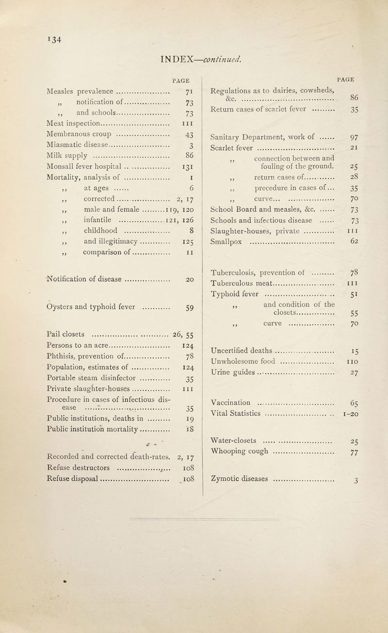 IN DEX—continued. PAGE Measles prevalence . 71 ,, notification of. 73 ,, and schools. 73 Meat inspection. iii Membranous croup . 43 Miasmatic disease. 3 Milk supply . 86 Monsall fever hospital . 131 Mortality, analysis of . i ,, at ages . 6 ,, corrected. 2, 17 j ,, male and female .119, 120 ,, infantile .121, 126 ,, childhood . 8 ,, and illegitimacy. 125 ,, comparison of. ii PAGE Regulations as to dairies, cowsheds, &c. 86 Return cases of scailet fever . 35 Sanitary Department, work of . 97 Scarlet fever . 21 ,, connection between and fouling of the ground. 25 ,, return cases of. 28 ,, procedure in cases of... 35 ,, curve. 70 School Board and measles, &c. 73 Schools and infectious disease . 73 Slaughter-houses, private . iii Smallpox . 62 Notification of disease . 20 Oysters and typhoid fever . 59 Pail closets ... 26, 55 Persons to an acre. 124 Phthisis, prevention of. 78 Population, estimates of . 124 Portable steam disinfector . 35 Private slaughter-houses. iii Procedure in cases of infectious dis¬ ease .:... 35 Public institutions, deaths in . 19 Public institution mortality. 18 Recorded and corrected death-rates. 2, 17 Refuse destructors . 108 ¥ Tuberculosis, prevention of . yS Tuberculous meat. iii Typhoid fever . 5^ ,, and condition of the closets. 55 ,, curve . 70 Uncertified deaths.. 15 Unwholesome food . no Urine guides. 27 Vaccination . 65 Vital Statistics . 1-20 Water-closets . 25 Whooping cough . 77
