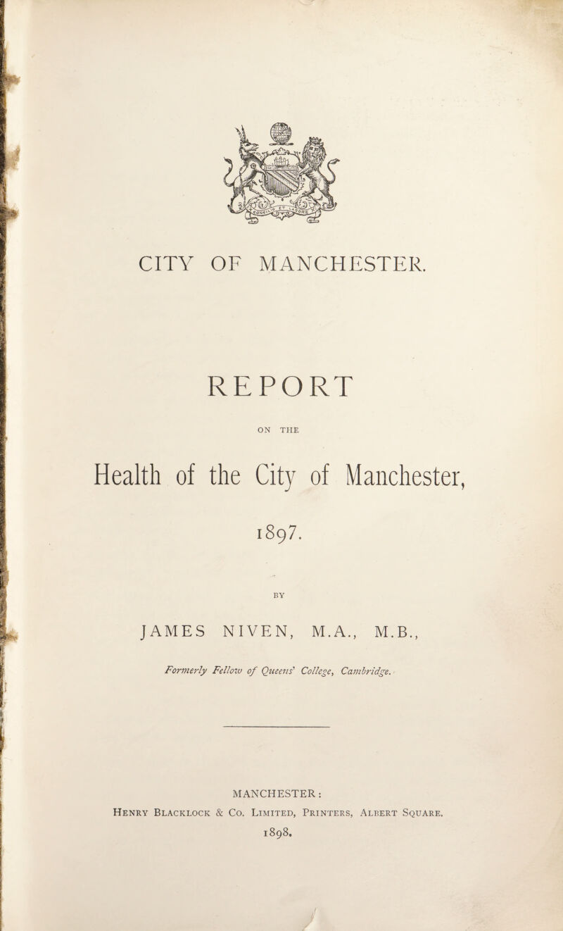 CITY OF MANCHESTER. REPORT ON THE Health of the City of Manchester, 1897. BY JAMES NIVEN, M.A., M.B., Formerly Fellow of Queens’ College, Cambridge. 1 MANCHESTER: Henry Blacklock & Co. Limited, Printers, Albert Square. 1898,