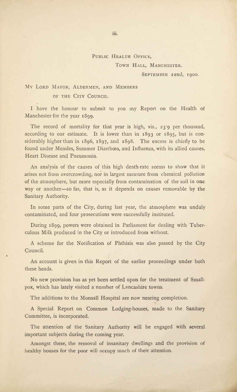 Public Health Office, Town Hall, Manchester. September 22nd, 1900. My Lord Mayor, Aldermen, and Members OF the City Council. I have the honour to submit to you my Report on the Health of Manchester for the year 1899. The record of mortality for that year is high, viz,, 23*9 per thousand, according to our estimate. It is lower than in 1893 or 1895, but is con¬ siderably higher than in 1896, 1897, and 1898. The excess is chiefly to be found under Measles, Summer Diarrhoea, and Influenza, with its allied causes, Heart Disease and Pneumonia. An analysis of the causes of this high death-rate seems to show that it arises not from overcrowding, nor in largest measure from chemical pollution of the atmosphere, but more especially from contamination of the soil in one way or another—-so far, that is, as it depends on causes removable by the Sanitary Authority. In some parts of the City, during last year, the atmosphere was unduly contaminated, and four prosecutions were successfully instituted. During 1899, powers were obtained in Parliament for dealing with Tuber¬ culous Milk produced in the City or introduced from without. A scheme for the Notification of Phthisis was also passed by the City Council. An account is given in this Report of the earlier proceedings under both these heads. No new provision has as yet been settled upon for the treatment of Small¬ pox, which has lately visited a number of Lancashire towns. The additions to the Monsall Hospital are now nearing completion. A Special Report on Common Lodging-houses, made to the. Sanitary Committee, is incorporated. The attention of the Sanitary Authority will be engaged with several important subjects during the coming year. Amongst these, the removal of insanitary dwellings and the provision of healthy houses for the poor will occupy much of their attention.