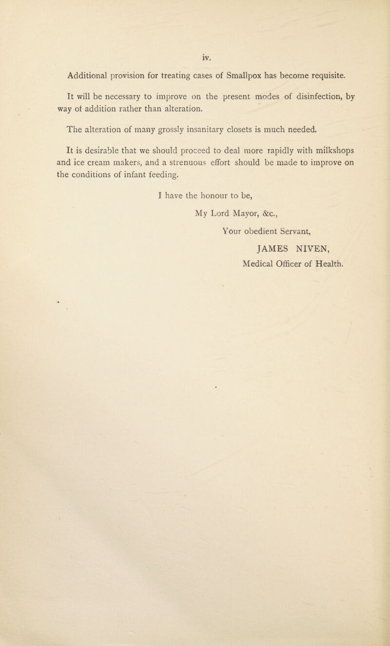 Additional provision for treating cases of Smallpox has become requisite. It will be necessary to improve on the present modes of disinfection, by way of addition rather than alteration. The alteration of many grossly insanitary closets is much needed. It is desirable that we should proceed to deal more rapidly with milkshops and ice cream makers, and a strenuous effort should be made to improve on the conditions of infant feeding. I have the honour to be, My Lord Mayor, &C.5 Your obedient Servant, JAMES NIVEN, Medical Officer of Health.