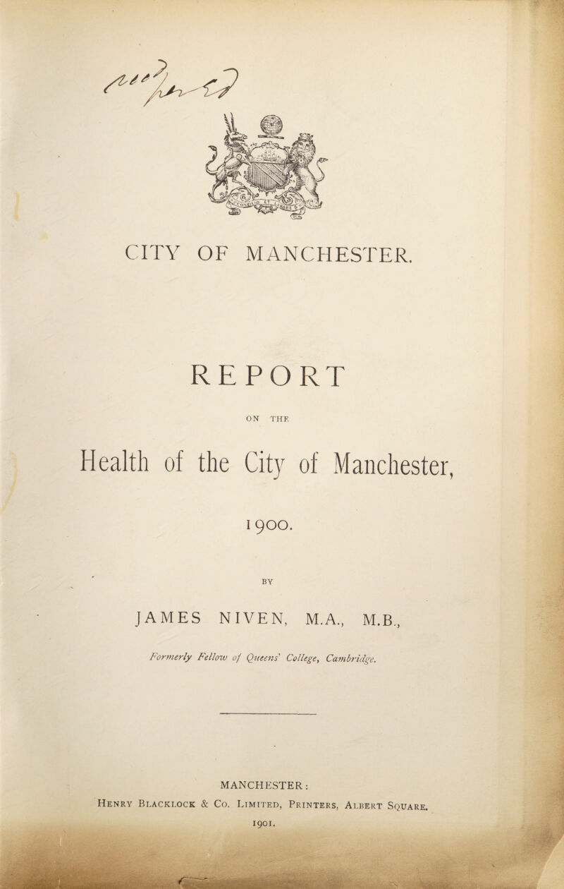 CITY OF MANCHESTER. REPORT ON THE Health of the City of Manchester, 19OO. BY JAMES NIVEN, M.A., M.B., Formerly Fellow 0/ Queens' College, Cambridge. MANCHESTER: Henry Blacklock & Co. Limited, Printers. Albert Square. 1901.