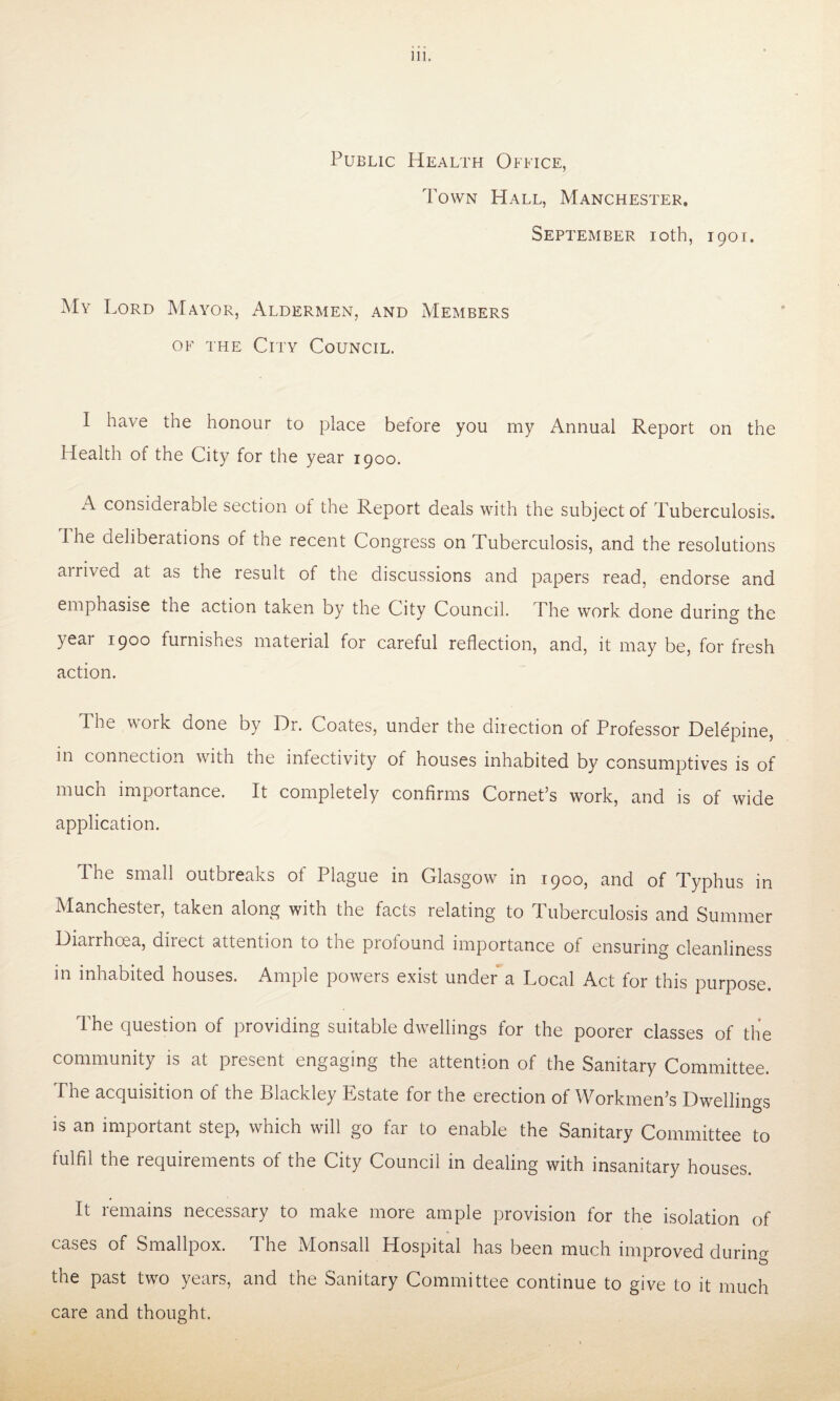 Public Health Office, Town Hall, Manchester. September ioth, 1901. My Lord Mayor, Aldermen, and Members of the City Council. I have the honour to place before you my Annual Report on the Health of the City for the year 1900. A considerable section of the Report deals with the subject of Tuberculosis. I he deliberations of tne recent Congress on Tuberculosis, and the resolutions arrived at as the result of the discussions and papers read, endorse and emphasise the action taken by the City Council. The work done during the year 1900 furnishes material for careful reflection, and, it may be, for fresh action. The work done by Dr. Coates, under the direction of Professor Delepine, in connection with the infectivity of houses inhabited by consumptives is of much importance. It completely confirms Cornet’s work, and is of wide application. T. he small outbreaks ot Plague in Glasgow in 1900, and of Typhus in Manchester, taken along with the facts relating to Tuberculosis and Summer Diarrhoea, diiect attention to the profound importance of ensuring cleanliness in inhabited houses. Ample powers exist under a Local Act for this purpose. The question of providing suitable dwellings for the poorer classes of the community is at present engaging the attention of the Sanitary Committee. The acquisition of the Blackley Estate for the erection of Workmen’s Dwellings is an important step, which will go far to enable the Sanitary Committee to fulfil the requirements of the City Council in dealing with insanitary houses. It remains necessary to make more ample provision for the isolation of cases of Smallpox. The Monsall Hospital has been much improved during the past two years, and the Sanitary Committee continue to give to it much care and thought.