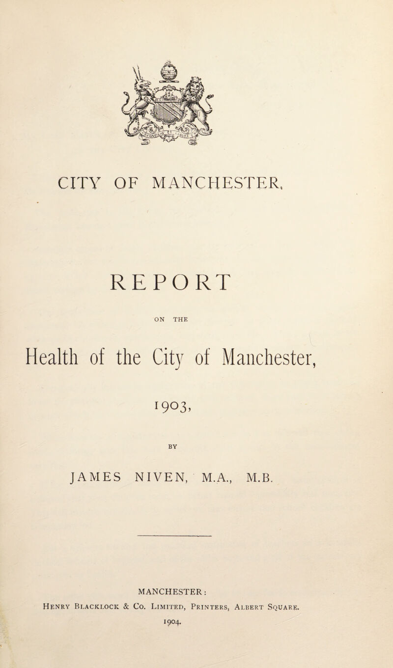 CITY OF MANCHESTER, REPORT ON THE Health of the City of Manchester, 1903. JAMES NIVEN, M.A., M.B. MANCHESTER : Henry Blacklock & Co. Limited, Printers, Albert Square. 1904.