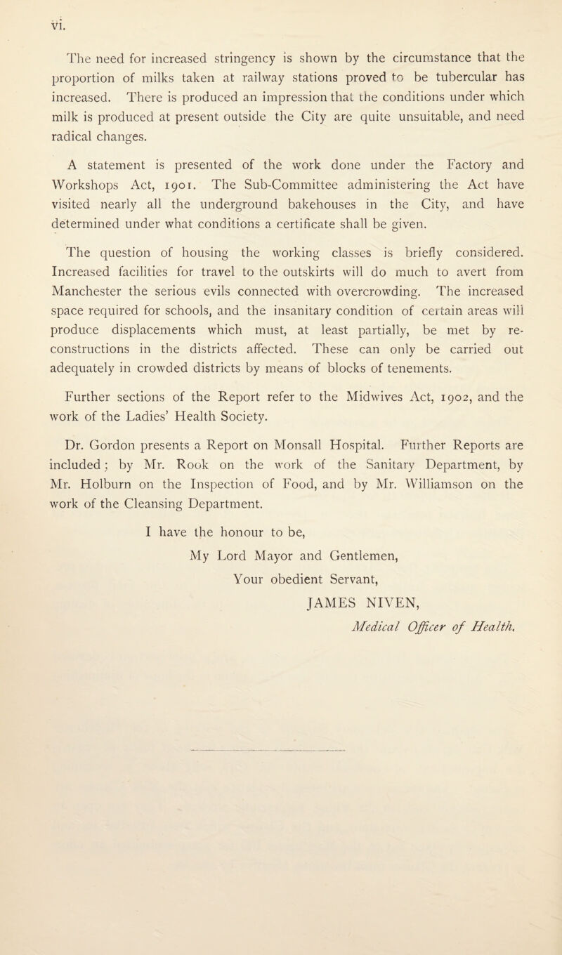 The need for increased stringency is shown by the circumstance that the proportion of milks taken at railway stations proved to be tubercular has increased. There is produced an impression that the conditions under which milk is produced at present outside the City are quite unsuitable, and need radical changes. A statement is presented of the work done under the Factory and Workshops Act, 1901. The Sub-Committee administering the Act have visited nearly all the underground bakehouses in the City, and have determined under what conditions a certificate shall be given. The question of housing the working classes is briefly considered. Increased facilities for travel to the outskirts will do much to avert from Manchester the serious evils connected with overcrowding. The increased space required for schools, and the insanitary condition of ceitain areas will produce displacements which must, at least partially, be met by re¬ constructions in the districts affected. These can only be carried out adequately in crowded districts by means of blocks of tenements. Further sections of the Report refer to the Midwives Act, 1902, and the work of the Ladies’ Health Society. Dr, Gordon presents a Report on Monsall Hospital. Further Reports are included; by Mr. Rook on the work of the Sanitary Department, by Mr. Holburn on the Inspection of Food, and by Mr. Williamson on the work of the Cleansing Department. I have the honour to be, My Lord Mayor and Gentlemen, Your obedient Servant, JAMES NIVEN, Medical Officer of Health,